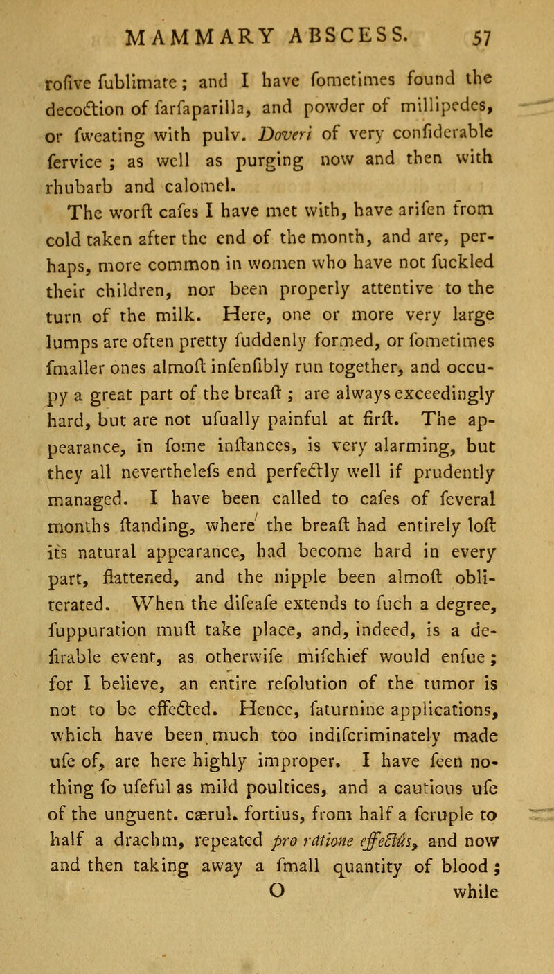 rofive fublimate; and I have fometimes found the decodtion of farfaparilla, and powder of millipedes, or fweating with pulv. Doveri of very confidcrable fervice ; as well as purging now and then with rhubarb and calomel. The word cafes I have met with, have arifen from cold taken after the end of the month, and are, per- haps, more common in women who have not fuckled their children, nor been properly attentive to the turn of the milk. Here, one or more very large lumps are often pretty fuddenly formed, or fometimes fmaller ones almoll: infenfibly run together, and occu- py a great part of the breaft ; are always exceedingly- hard, but are not ufually painful at firft. The ap- pearance, in fome inftances, is very alarming, but they all neverthelefs end perfectly well if prudently- managed. I have been called to cafes of feveral months (landing, where the breaft had entirely loft its natural appearance, had become hard in every part, flattened, and the nipple been alm.oft obli- terated. When the difeafe extends to fuch a degree, fuppuration muft take place, and, indeed, is a de- lirable event, as otherwife mifchief would enfue; for I believe, an entire refolution of the tumor is not to be efFed:ed. Hence, faturnine applications, which have been much too indifcriminately made ufe of, are here highly improper. I have feen no- thing fo ufeful as mild poultices, and a cautious ufe of the unguent. c^ruU fortius, from half a fcruple to half a drachm, repeated pro rdtione fffeBus, and now and then taking away a fmall quantity of blood ; O while
