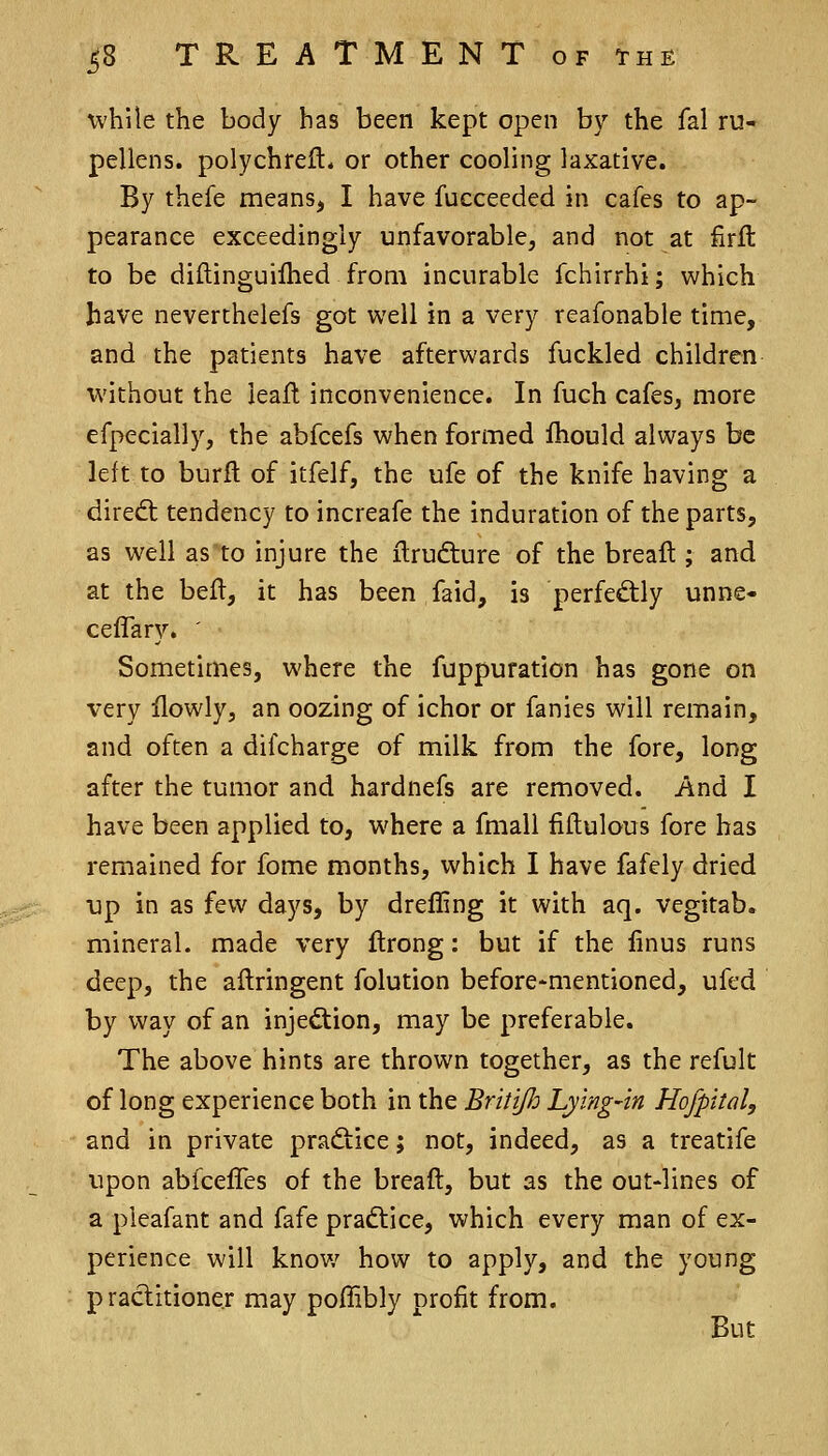 while the body has been kept open by the fal ru- pellens. polychreft* or other cooling laxative. By thefe means^ I have fucceeded in cafes to ap- pearance exceedingly unfavorable, and not at firft to be diftinguilhed from incurable fchirrhi; which have neverthelefs got well in a very reafonable time, and the patients have afterwards fuckled children without the leafl inconvenience. In fuch cafes, more efpecially, the abfcefs when formed fhould always be left to burft of itfelf, the ufe of the knife having a dire<5t tendency to increafe the induration of the parts, as well as to injure the ilrudture of the bread ; and at the befl, it has been faid, is perfed:ly unne- ceflary. ' Sometimes, where the fuppuration has gone on very ilowly, an oozing of ichor or fanies will remain, and often a difcharge of milk from the fore, long after the tumor and hardnefs are removed. And I have been applied to, where a fmall fiftulous fore has remained for fome months, which I have fafely dried up in as few days, by drefling it with aq. vegitab. mineral, made very ftrong: but if the linus runs deep, the aftringent folution before-mentioned, ufed by way of an injection, may be preferable. The above hints are thrown together, as the refult of long experience both in the BritiJJj Lying-in Hofpital, and in private pradtice; not, indeed, as a treatife upon abfcefles of the breaft, but as the out-lines of a pieafant and fafe praftice, which every man of ex- perience will know how to apply, and the young practitioner may poffibly nrofit from. But