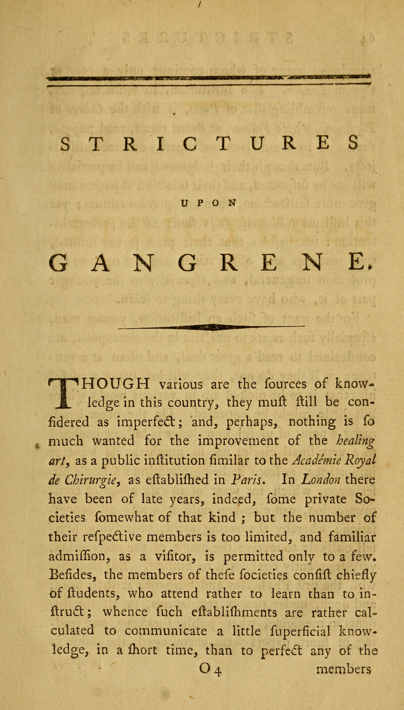 I !■ II !■ ■!! mil III 11 STRICTURES UPON GANGRENE. THOUGH various are the fources of know- ledge in this country, they mull Hill be con- fidered as imperfed:; and, perhaps, nothing is (o much wanted for the improvement of the healing art, as a public inftitution fimilar to the Academie Royal de Chirurp^ie, as eftablifhed in Paris. In London there have been of late years. Indeed, feme private So- cieties fomewhat of that kind ; but the number of their refpedlive members is too limited, and familiar admiffion, as a vifitor, is permitted only to a few. Befides, the members of thefe focieties coniift chiefly of ftudents, who attend rather to learn than to in- llruft; whence fuch eftablifiiments are rather cal- culated to communicate a little fuperficial know- ledge, in a Ihort time, than to perfcd any of the O4 members
