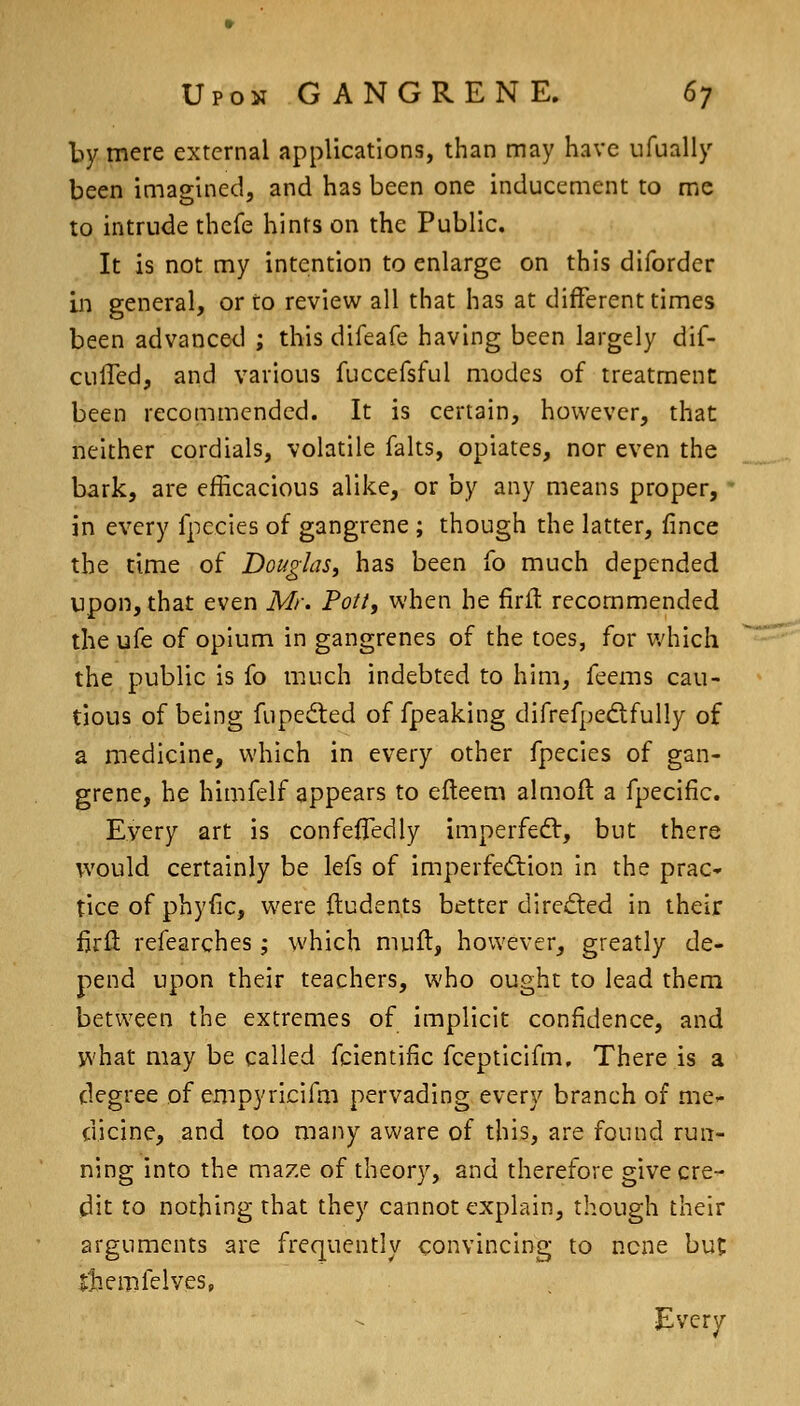 by mere external applications, than may have ufually been imagined, and has been one inducement to mc to intrude thefe hints on the Public. It is not my intention to enlarge on this difordcr in general, or to review all that has at different times been advanced ; this difeafe having been largely dif- culTed, and various fuccefsful modes of treatment been recommended. It is certain, however, that neither cordials, volatile falts, opiates, nor even the bark, are efficacious alike, or by any means proper, ' in every fpecles of gangrene ; though the latter, lince the time of Douglas^ has been fo much depended upon, that even Mr. Pott, when he firft recommended the ufe of opium in gangrenes of the toes, for v/hich the public is fo much indebted to him, feems cau- tious of being fupedted of fpeaking difrefpedfully of a medicine, which in every other fpecies of gan- grene, he himfelf appears to efteem almofl a fpecific. Every art is confeflTedly imperfedl, but there would certainly be lefs of imperfedlion in the prac* tice of phyiic, were Itudents better dired:ed in their firfl: refearches; which muft, however, greatly de- pend upon their teachers, who ought to lead them between the extremes of implicit confidence, and what may be called fcientific fcepticifm. There is a degree of empyricifm pervading every branch of me- dicine, and too many aware of this, are found run- ning into the maze of theory, and therefore give cre- dit to nothing that they cannot explain, though their arguments are frequently convincing to none but itiemfelves, Every
