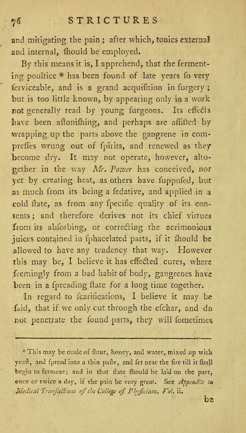 and mitigating the pain ; after which, tonics external 2nd internal, Ihould be employed. By this means it is, I apprehend, that the ferment- ing poultice * has been found of late years fo very fcrviceable, and is a grand acquifition in furgcry ; but is too little known, by appearing only in a work not generally read by young furgeons. Its cffedils have been aftonifhing, and perhaps are affifted by wrapping up the parts above the gangrene in com- preffes wrung out of fpirits, and renewed as they become dry. It may not operate, however, alto- gether in the way Mr. Fozver has conceived, nor yet by creating heat, as others have fuppofed, but as m.uch from its being a fedative, and applied in a cold ftate, as from any fpeciiic quality of its con- tents; and therefore derives not its chief virtues from its abforbing, or correding the acrimonious juices contained in fphacelated parts, if it iliould be allowed to have any tendency that way. However this may be, I believe it has effeded cures, where fjemingly from a bad habit of body, gangrenes have been in a fpreading flate for a long time together. In regard to fcaritications, I believe it may be faid, that if we only cut through the efchar, and do not penetrate the found parts, they will fometimes *Th!S may be made of flour, honey, and water, mixed up vvlih yeaft, and fpread into a thin pade, and fet near the fire till it fhaU betfin to ferment; and in that ifate ihould be laid on the part, once or twice a day, if the pain be very great. See Afpemfi'x ta Medical ^[ravfaBlons of the College of Pbvjicians, f'oh ii. b©