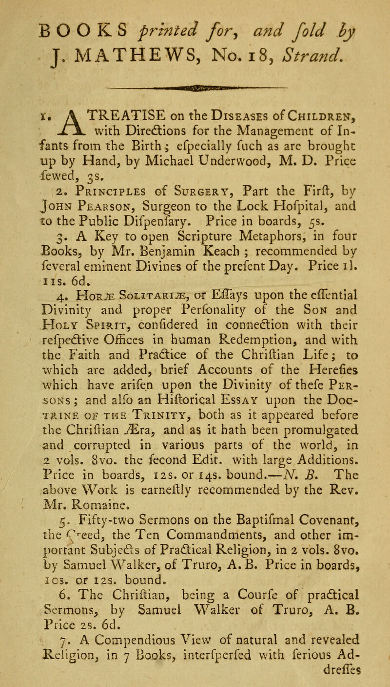 BOOKS printed for^ and fold by J. MATHEWS, No. i8, Strand, X, A TREATISE on the Diseases of Children, -Zjl with Dire<ftions for the Management of In- fants from the Birth ^ efpecially fiich as are brought up by Hand, by Michael Underwood, M. D. Price fewed, 3s. 2. Principles of Surgery, Part the Firft, by John Peahson, Surgeon to the Lock Hofpital, and to the Public Difpenfary. Price in boards, 5s. 3. A Key to open Scripture Metaphors, in four Books, by Mr. Benjamin Keaoh ; recommended by feveral eminent Divines of the prefent Day. Price il. IIS. 6d. 4. HonjE SoLiTARiis, or EiTays upon the effential Divinity and proper Personality of the Son and Holy Spirit, confidered in connection with their refpedtive Offices in human Redemption, and with the Faith and Prad:ice of the Chriflian Life; to which are added, brief Accounts of the Herefies which have arifen upon the Divinity of thefe Per- sons ; and alfo an Hiftorical Essay upon the Doc- trine OF THE Trinity, both as it appeared before the Chriftian ^ra, and as it hath been promulgated and corrupted in various parts of the world, in 2 vols. 8vo. the fecond Edit, with large Additions. Price in boards, 12s. or 14s. bound.—N, B* The above Work is earneftly recommended by the Rev. Mr. Romaine. 5- Fifty-two Sermons on the Baptifmal Covenant, the '^'•eed, the Ten Commandments, and other im- portant Subje(£ls of Pradical Religion, in 2 vols. 8vo. by Samuel Walker, of Truro, A, B. Price in boards, I OS, or 12s. bound. 6. The Chriftian, being a Courfe of pra<5t:ical Sermons, by Samuel Walker of Truro, A. B. Price 2s. 6d. 7. A Compendious View of natural and revealed Religion, in 7 Books, interfperfed with ferious Ad- drefles