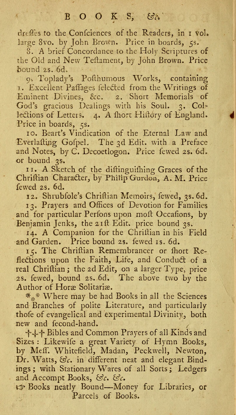 BOOKS, fe>. drfcSes to the Confcienccs of the Readers, in i vol. large 8vo. by John BrowMi. Price in boards, 5s. 8. A brief Concordance to the Holy Scriptures of the Old and New Teftament, by John Brown. Price bound 25. 6d. 9b Toplady's Poilhumous Works, containing 1. Excellent Paffages felecfted from the Writings of Eminent Divines, &c. 2. Short Memorials of God's gracious Dealings with his SouL 3. Col- ledions of Letters. 4. A fhorc Hiltory of England. Price in boards, 5s. 10. Beart's Vindication of the Eternal Law and Everlalling GofpeL The 3d Edit, with a Preface and Notes, by C. Decoetlogon. Price fewed 2s. 6d. or bound 3s. 11. A Sketch of the diftlnguifliing Graces of the Chriftian Charad:er, by Philip Gurdon, A. M. Price fewed 2s. 6d. 12. Shrubfole's Chriflian Memoirs, fewed, 3s. 6d. 13. Prayers and Offices of Devotion for Families and for particular Perfons upon molt Occafions, by Benjamin Jenks, the 21ft Edit, price bound 3s. 14. A Companion for the Chriltian in his Field and Garden, Price bound 2s, fewed is. 6d. 15. The Chriftian Remembrancer or ftiort Re- fledtions upon the Faith, Life, and Condud: of a real Chriflian; the 2d Edit, on a larger Type, price 2s. fewed, bound 2s. 6d. The above two by the Author of Horse Solitaria. *,i^.* Where may be had Books in all the Sciences and Branches of polite Literature, and particularly thofe of evangelical and experimental Divinity, both new and fecond-hand. ^ ^^-i Bibles and Common Prayers of all Kinds and Sizes : Like wife a great Variety of Hymn Books, by Meff. Whitefield, Madan, Peckwell, Newton, Dr. Watts, ^c. in different neat and elegant Bind- ings ; with Stationary Wares of all Sorts; Ledgers and Accompt Books, &c» &c, t^ Books neatly Bound—Money for Libraries, or Parcels of Books.