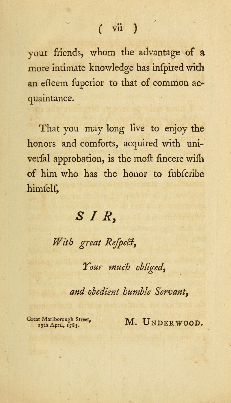your friends, whom the advantage of a more intimate knowledge has infpired with an efteem fuperior to that of common ac- quaintance. That you may long live to enjoy the honors and comforts, acquired with uni- verfal approbation, is the moft fincere wifh of him who has the honor to fubfcribe himfelf, S I Ry With great RefpeB^ Tour much obliged^ and obedient humble Servant^ ''^fitS^^T^' M. Underwood.