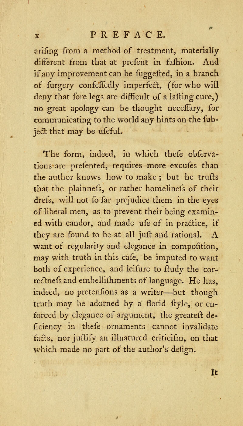 arifing from a method of treatment, materially different from that at prefent in fafhlon. And if any improvement can be fuggefled, in a branch of furgery confe'fledly imperfe£t, (for who will deny that fore legs are difficult of a laftlng cure,) no great apology can be thought neceffary, for communicating to the world any hints on the fub- jedl that may be ufefuL The form, indeed, in which thefe obferva- tions are prefented, requires more excufes than the author knows how to make ; but he trufts that the plalnnefs, or rather homelinefs of their drefs, will not fo far prejudice them in the eyes of liberal men, as to prevent their being examin- ed with candor, and made ufe of in pradlice, if they are found to be at all juil and rational. A want of regularity and elegance in compofition, may with truth in this cafe, be imputed to want both of experience, and leifure to fludy the cor- re£lnefs and emhellifhments of language. He has, indeed, no pretenfions as a writer—but though truth may be adorned by a florid ftyle, or en- forced by elegance of argument, the greatefl de- ficiency in thefe ornaments cannot invalidate fa(5ls, nor juftify an illnatured critlcifm, on that which made no part of the author's defign. It