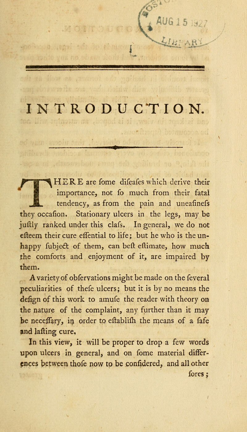 IN TRO D U CTION. THERE are fome difeafes which derive their importance, not fo much from their fatal tendency, as from the pain and uneaiinefs they occafion. Stationary ulcers in the legs, may be juflly ranked under this clafs. In general, we do not efteem their cure effentiai to life; but he who is the un- happy fubjed: of them, can beft eftimate, how much the comforts and enjoyment of it, are impaired by them. A variety of obfervations might be made on the feveral peculiarities of thefe ulcers; but it is by no means the defign of this work to amufe the reader with theory on the nature of the complaint, any further than it may be neceffary, iq. order tp eftabiilh the njeans of a fafe and lafting cure, In this view, it will be proper to drop a few words upon ulcers in general, and on fome material differ- f nces between thofe now to be conf^dered, and all other fores I