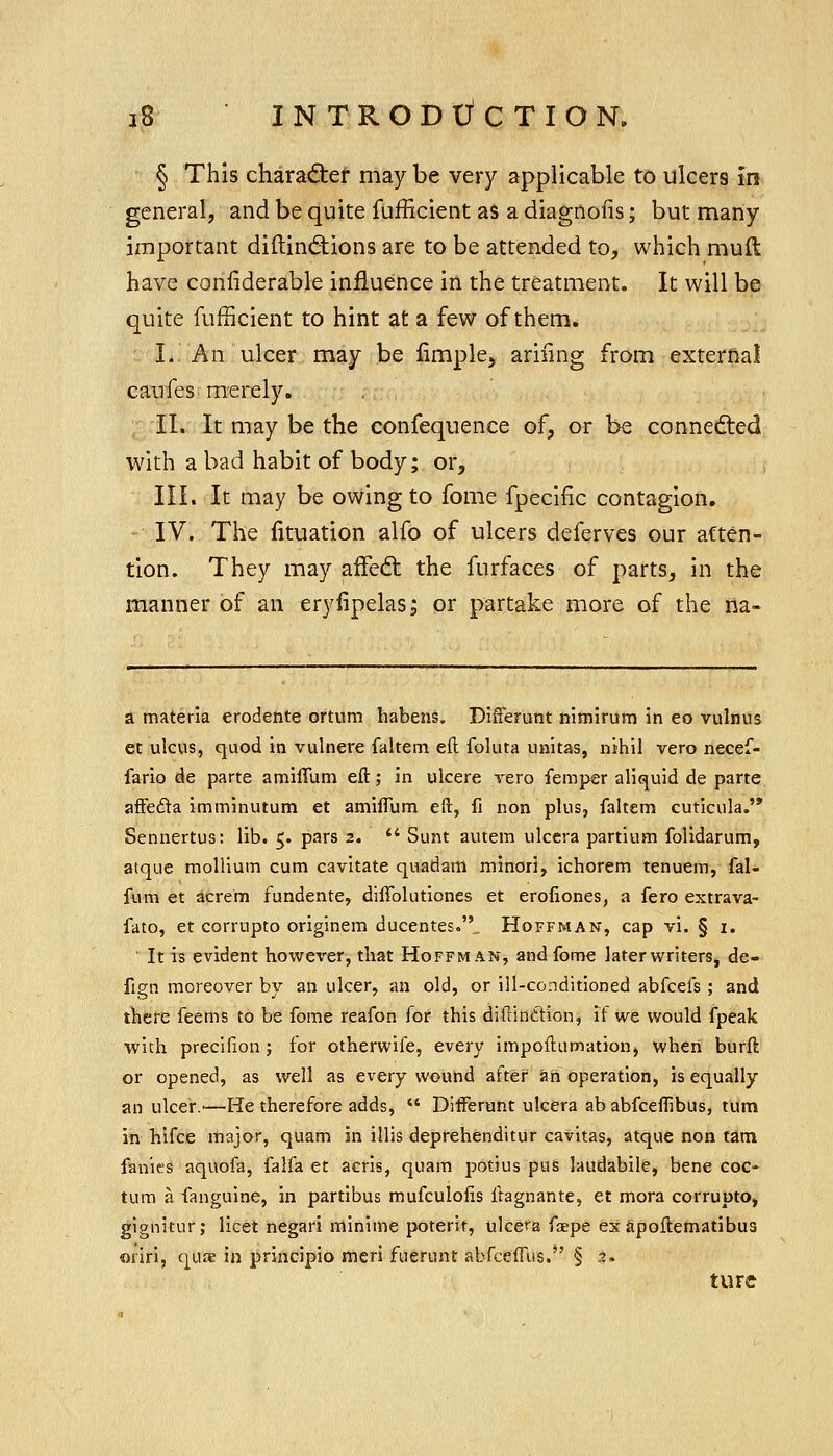 § This charadier may be very applicable to ulcers in general, and be quite fufficient as a diagnofis; but many important diftind^ions are to be attended to, which mull have coniiderable influence in the treatment. It will be quite fufficient to hint at a few of them. : L. An ulcer may be fimple, arifmg from external caufes merely. , II. It may be the confequence of, or be connected with a bad habit of body; or, III. It may be owing to fome fpecific contagion. IV. The fituation alfo of ulcers deferves our atten- tion. They may afFedt the furfaces of parts, in the manner of an eryfipelas; or partake more of the na- a materia erodente ortum habens. DifFerunt nimirum in eo vulnus et ulcus, quod in vulnere faltem eft foluta unitas, nihil vero necef- fario de parte amiffum eft; in ulcere vero femper aliquid de parte afFefta imminutum et amiffum eft, fi non plus, faltem cutlcula. Sennertus: lib. 5. pars 2.  Sunt autem ulcera partium folidarum, atque mollium cum cavitate quadani minori, ichorem tenuem, fal- fum et acrem fundente, diffoluticnes et erofiones, a fero extrava- fato, et corrupto originem ducentes.'V Hoffman, cap vi. § i. It is evident however, that Hoffman, and fome later writers, de- fign moreover by an ulcer, an old, or ill-conditioned abfcefs ; and tbere feems to be fome reafon for this diftinttion, if we would fpeak with precifion; for otherwife, every impoftiimation, when burft or opened, as well as every wound after an operation, is equally an ulcer.—He therefore adds,  Differunt ulcera ab abfceffibus, turn in hifce major, quam in illis deprehenditur cavitas, atque non tarn fanies aquofa, falfa et acris, quam potius pus laudabile, bene coc- tum a fanguine, in partibus mufculolis ftagnante, et mora corrupto, gignitur; licet negari minime poterit, ulcefa faepe ex Spoftematibus oriri, quae in principio meri fuerunt abfceffus.*' § 3. ture