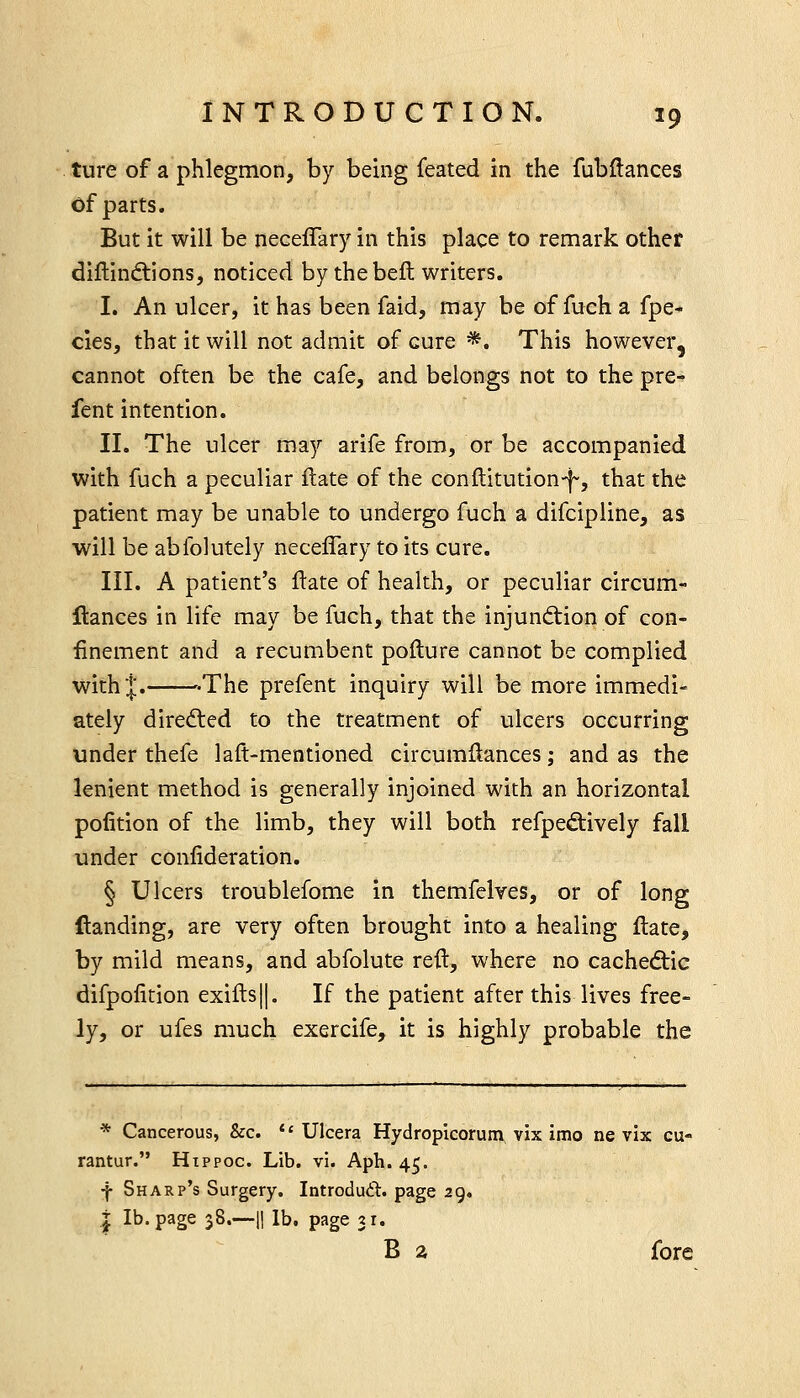 ture of a phlegmon, by being feated in the fubflances of parts. But it will be neceffary in this place to remark other diftindlions, noticed by the beft writers. I. An ulcer, it has been faid, may be of fuch a fpe- cies, that it will not admit of cure *. This however, cannot often be the cafe, and belongs not to the pre- fent intention. II. The ulcer may arife from, or be accompanied with fuch a peculiar ftate of the conftitution-f, that the patient may be unable to undergo fuch a difcipline, as will be abfolutely neceffary to its cure. III. A patient's ftate of health, or peculiar circum- flances in life may be fuch, that the injunction of con- finement and a recumbent pofture cannot be complied with I. '-The prefent inquiry will be more immedi- ately diredled to the treatment of ulcers occurring under thefe laft-mentioned circumflances; and as the lenient method is generally injoined with an horizontal pofition of the limb, they will both refped:ively fall under conlideration. § Ulcers troublefome in themfelves, or of long (landing, are very often brought into a healing ftate, by mild means, and abfolute reft, where no cachedtic difpoiition exifls||. If the patient after this lives free- ly, or ufes much exercife, it is highly probable the * Cancerous, &c.  Ulcera Hydropicorum vix imo ne vix cu- rantur. Hippoc. Lib. vi. Aph. 45. f Sharp's Surgery. Introdudil. page 29. i lb. page 38.—II lb. page 31. B a fore