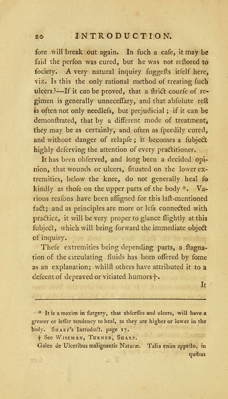 fore will break' out again. In fuch a cafe, it may be faid the perfon was cured, but he was not reflored to fociety. A very natural inquiry fuggefts itfelf here, viz. Is this the only rational method of treating fuch ulcers ?—If it can be proved, that a flridt courfe of re- gimen is generally unnecelTary, and that abfolute ie% is often not only needlefs, but prejudicial; if it can be demonftrated, that by a different mode of treatment, they may be as certainly, and often as fpeedily cured, and without danger of relapfe; it becomes a fubjed: highly deferving the attention of every pra(5titioner. It has been obferved, and long been a decided opi- nion, that wounds or ulcers, fituated on the lower ex- tremities, below the knee, do not generally heal fo kindly as thofe on the upper parts of the body *. Va- rious reafons have been afiigned for this laft-mentioned fadl; and as principles are more or lefs connected with pradtice, it will be very proper to glance llightly at this fubjed:, which will bring forward the immediate objed; of inquiry. Thefe extremities being depending parts, a flagna- tion of the circulating fluids has been offered by fome as an explanation; whilfl others have attributed it to a defcentof depraved or vitiated humors-j^. It * It is a maxim in furgery, that abfcefles and ulcers, will have a greater or leffer tendency to heal, as they are higher or lower in the body. Sharp's Introduft. page 17. f See Wiseman, Turner, Sharp. Galen de Ulceribus malignantis Naturae. Talia enim appfello, in quibus