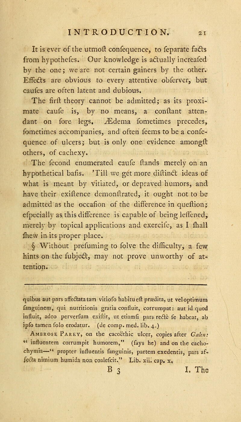 It Is ever of the utmoft confequence, to feparate fafts from hypothefes. Our knowledge is aftually increafed by the one; we are not certain gainers by the other. Effedts are obvious to every attentive obferver, but caufes are often latent and dubious. The firil theory cannot be admitted; as its proxi- mate caufe is, by no means, a conftant atten- dant on fore legs, JEdema fometimes precedes, fometimes accompanies, and often feems to be a confe- quence of ulcers; but is only one evidence amongft others, of cachexy. The fecond enumerated caufe ftands merely on an hypothetical balls. 'Till we get more diftind; ideas of what is meant by vitiated, or depraved humors, and have their exiflence demonfirated, it ought not to be admitted as the occafion of the difference in queflion; efpecially as this difference is capable of being leffened, merely by topical applications and exercife, as I lliall Ihevv in its proper place. § Without prefuming to folve the difficulty, a few hints on the fubjedt, may not prove unworthy of at- tention. quibus aut pars afFedatatam vitiofo habitueft prsedita, ut vel optimum fanguinem, qui nutritionis gratia confiuit, corrumpat: aut id quod influit, adeo perverfum exiflit, ut etiamfi pars re6te fe habeat, ab ipfo tamen folo erodatur. (de comp. med. lib. 4,) Ambrose Parey, on the cacoethic ulcer, copies after Galen: *' influentem corrumpit humorem, (fays he) and on the cacho- chymia—•* propter influcntis fanguinis, partem exedentis, pars af- ffda nimium humida non coalefcit. Lib. xii, cap. x, B 3 L The