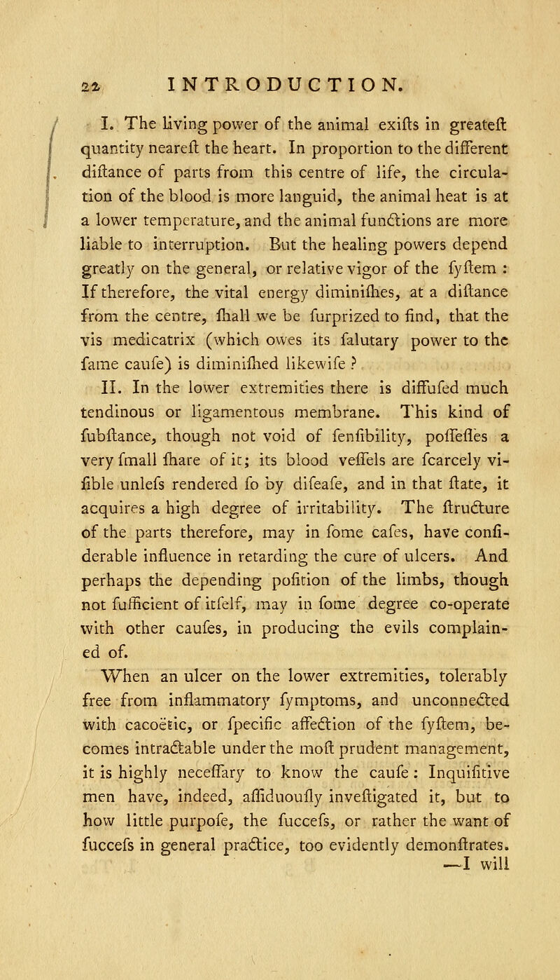 I. The living power of the animal exifls in greatcft quantity nearefl the heart. In proportion to the different diftance of parts from this centre of life, the circula- tion of the blood is more languid, the animal heat is at a lower temperature, and the animal functions are more liable to interruption. But the healing powers depend greatly on the general, or relative vigor of the fyflem : If therefore, the vital energy diminiihes, at a dillance from the centre, fhali we be furprized to find, that the vis medicatrix (which owes its falutary power to the fame caufe) is diminifhed likewife ? II. In the lower extremities there is diffufed much tendinous or ligamentous membrane. This kind of fubflance, though not void of fenfibility, pofTefies a very fmall Ihare of it; its blood vefTels are fcarcely vi- able unlefs rendered fo by difeafe, and in that flate, it acquires a high degree of irritability. The flrud:ure of the parts therefore, may in fome cafes, have confi- derable influence in retarding the cure of ulcers. And perhaps the depending pofition of the limbs, though not fufficient of itfelf, may in fome degree co-operate with other caufes, in producing the evils complain- ed of. When an ulcer on the lower extremities, tolerably free from inflammatory fymptoms, and unconne^fted with cacoeEic, or fpecific affedtion of the fyflem, be- comes intraftable under the mofl prudent management, it is highly neceffary to know the caufe; Inquifitive men have, indeed, affiduoufly invefligated it, but to how little purpofe, the fuccefs, or rather the want of fuccefs in general prad:ice, too evidently demonflrates. ^1 will