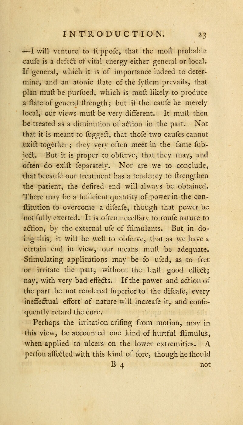 ■—I will venture to fuppofe, that the moil probable caufe is a defect of vital energy either general or local. If genera], which it is of importance indeed to deter- mine, and an atonic flate of the fyftem prevails, that plan muft be purfued, which is moft likely to produce a ftate of general ilrength; but if the caufe be merely local, our views mult be very different. It muft then be treated as a diminution of adlion in the part. Not that it is meant to fu^seft, that thofe two caufes cannot exift together; they very often meet in the fame fub- jedt. But it is proper to obferve, that they may, and often do exift feparately. Nor are we to conclude, that becaufe our treatment has a tendency to flrengthen the patient, the defired end will always be obtained. There may be a fufHcient quantity of power in the con- ftitution to overcome a dileafe, though that power be not fully exerted. It is often necelTary to roufe nature to aftion, by the external ufe of ftimulants. But in do^ ing this^ it will be well to obferve, that as we have a certain end in view, our means muft be adequate. Stimulating applications may be fo ufed, as to fret or irritate the part, without the leaft good effect; nay, with very bad effedis. If the power and a(5tion of the part be not rendered fuperior to the difeafe, every ineffeftual effort of nature will increafe it, and confe- quently retard the cure. Perhaps the irritation ariling from motion, may in this view, be accounted one kind of hurtful Itimulus, when applied to ulcers on the lower extremities. A perfon affedled with this kind of fore^ though he Hiould B 4 not