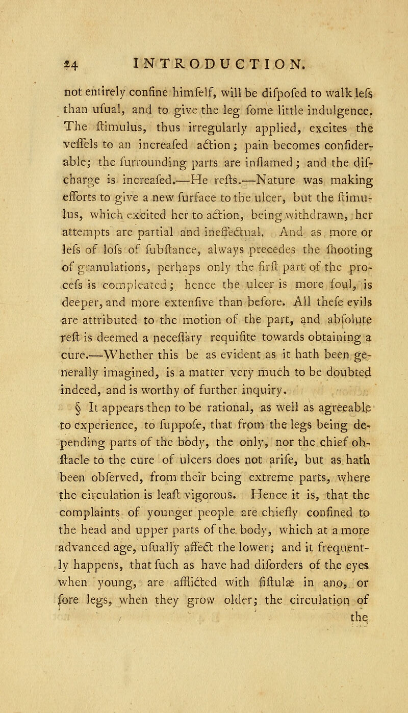 not entirely confine himfelf, will be difpofed to walk lefs than ufual, and to give the leg fome little indulgence. The ftimulus, thus irregularly applied, excites the veffels to an increafed ad:ion; pain becomes conlider- able; the furrounding parts are inflamed; and the dif- charge is increafed.—He refts.—Nature was making efforts to give a new furface to the ulcer, but the flimu- lus, which excited her to acftion, being withdrawn, her attem.pts are partial and ineiTed;ual. And as more or lefs of lofs of ibbftance, always precedes the Ihooting of granulations, perhaps only the firffc part of the pro- cefs is compleated;. hence the ulcer is more foul, is deeper, and more extenfive than before. AH thefe evils are attributed to the motion of the part, and abfolptp reft is deemed a neceffary requifite towards obtaining a cure.—Whether this be as evident as it hath been ge- nerally imagined, is a matter very much to be doubteci indeed, and is worthy of further inquiry, § It appears then to be rational, as W'ell as agreeablp to experience, to fuppofe, that from the legs being de-. pending parts of the body, the only, nor the chief ob- ftacle to the cure of ulcers does not arife, but as hath been obferved, from their being extreme parts, where the circulation is leaft vigorous. Hence it is, that the complaints of younger people are chiefly confined to the head and upper parts of the. body, which at a more advanced age, ufually affed; the lower; and it frequent- ly happens, thatfuch as have had diforders of the eyes when young, are afflidted with fiftul^ in ano, or fore legs, when they grow older; the circulation of the