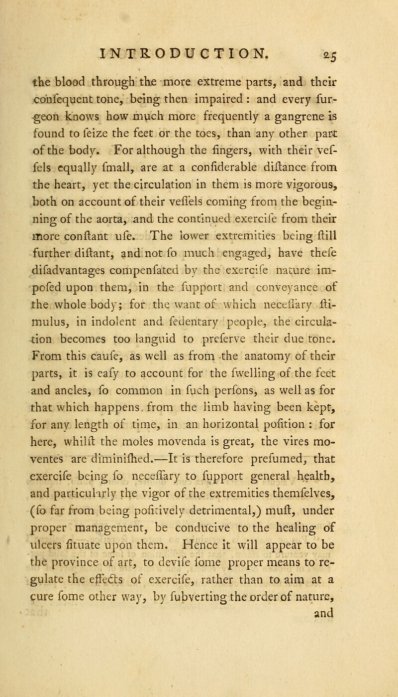 the blood through the more extreme parts, and their co'nfequent tone, being then impaired : and every fur- ^eon knows how much more frequently a gangrene is found to feize the feet or the toes, than any other part of the body. For although the fingers, with their vef- fels equally fmall, are at a conliderable diftance from the heart, yet the circulation in them is more vigorous, both on account of their vefiels coming from the begin- ning of the aorta, and the continued exercife from their more conftant ufe. The lower extremities being ftill further diflant, and not fo much engaged, have thefe difadvantages compenfated by the exercife nature im- pofed upon them, in the fupport and conveyance of the whole body; for the want of which neccllary fti- mulus, in indolent and fedentary people, the circula- tion becomes too languid to preferve their due tone. From this caufe, as well as from the anatomy of their parts, it is eafy to account for the fwelling of the feet and ancles, fo common in fuch perfons, as well as for that which happens, from the limb having been kept, for any length of time, in an horizontal pofition : for here, whilil the moles movenda is great, the vires mo- ventes are diminifhed.—It is therefore prefumed, that exercife being fo neceffary to fupport general health, and particularly the vigor of the extremities themfelves, (fo far from being poiidvely detrimental,) mufl:, under proper management, be conducive to the healing of ulcers lituate upon them. Hence it will appear to be the province of art, to devife fome proper means to re- gulate the effedis of exercife, rather than to aim at a cure fome other way, by fubverting the order of nature, and