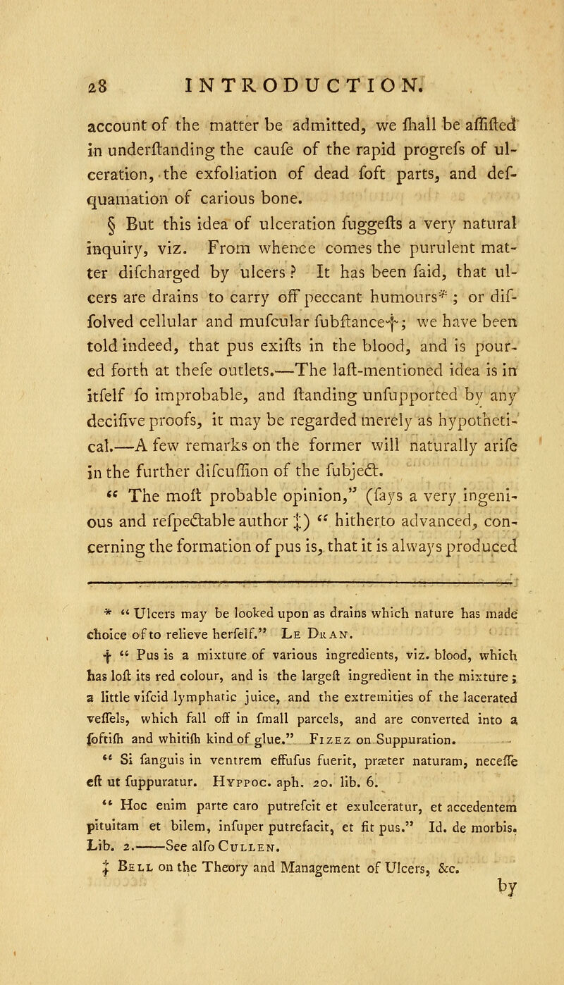 account of the matter be admitted, we fliall be afliftecl in underflanding the caufe of the rapid progrefs of ul- ceration, the exfoliation of dead foft parts, and def- quamation of carious bone. § But this idea of ulceration fuggefts a very natural inquiry, viz. From whence comes the purulent mat- ter difcharged by ulcers ? It has been faid, that ul- cers are drains to carry off peccant humours^^ ; or dif- folved cellular and mufcular fubil:ance>-i~; we have been told indeed, that pus exifts in the blood, and is pour- ed forth at thefe outlets.—'The lafl-mentioned idea is in itfelf fo improbable, and Handing unfupported by any deciiive proofs, it may be regarded merely as hypotheti- cal.—A few remarks on the former will naturally arife in the further difcuffion of the fubjed:.  The molt probable opinion, (fays a very ingeni- ous and refpediable author ;|;) *• hitherto advanced, con- cerning the formation of pus is, that it is always produced : : ^ : ' ■ ^ r*4j *  Ulcers may be looked upon as drains which nature has made choice of to relieve herfelf. Le Dran. ■f  Pus is a mixture of various ingredients, viz. blood, which has loft its red colour, and is the largeft ingredient in the mixture ; a little vlfcid lymphatic juice, and the extremities of the lacerated veflels, which fall off in fmall parcels, and are converted into a Ibftifh and whitifti kind of glue. Fizez on Suppuration. *' Si fanguis in ventrem effufus fuerit, prseter naturam, necefle eft ut fuppuratur. Hyppoc. aph. 20. lib. 6. *' Hoc enim parte caro putrefcit et exulceratur, et accedentem pitultam et bilem, infuper putrefacit, et fit pus. Id. de morbis. Lib. 2. See alfoCuLLEN. ^ Bell on the Theory and Management of Ulcers, &c. by