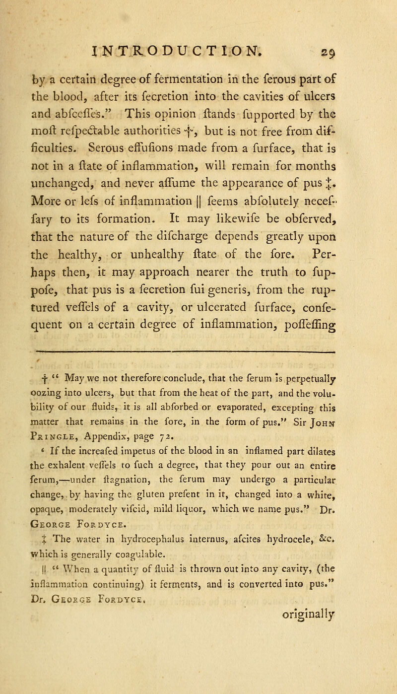 by a certain degree of fermentation in the ferous part of the blood, after its fecretion into the cavities of ulcers and abfcefieis. This opinion flands fupported by the moll: refpediable authorities -j^, but is not free from dif- ficulties. Serous effulions made from a furface, that is not in a flate of inflammation, will remain for months unchanged, and never affume the appearance of pus J, More or lefs of inflammation || feerns abfolutely necef- fary to its formation. It may likewife be obferved, that the nature of the difcharge depends greatly upon the healthy, or unhealthy ftate of the fore. Per- haps then, it may approach nearer the truth to fup- pofe, that pus is a fecretion fui generis, from the rup- tured velTels of a cavity, or ulcerated furface, confe- quent on a certain degree of inflammation, polTefling ■f- *' May we not therefore conclude, that the ferura is perpetually oozing into ulcers, but that from the heat of the part, and the volu- bility of our fluids, it is all abforbed or evaporated, excepting this matter that remains in the fore, in the form of pus. Sir John PrINGLE, Appendix, page 72. < If the increafed impetus of the blood in an inflamed part dilates the exhalent veffels to fuch a degree, that they pour out an entire ferum,—under flagnation, the ferum may undergo a particular change, .by having the gluten prefent in it, changed into a white, opaque, moderately vifcid, mild liquor, which we name pus. Dr. George Fordyce. t The water in hydrocephalus Internus, afcites hydrocele, &c, which is generally coagulable. I!  When a quantity of fluid is thrown out into any cavity, (the inflammation continuing) it ferments, and is converted into pus. Dr. George Fordyce. originally
