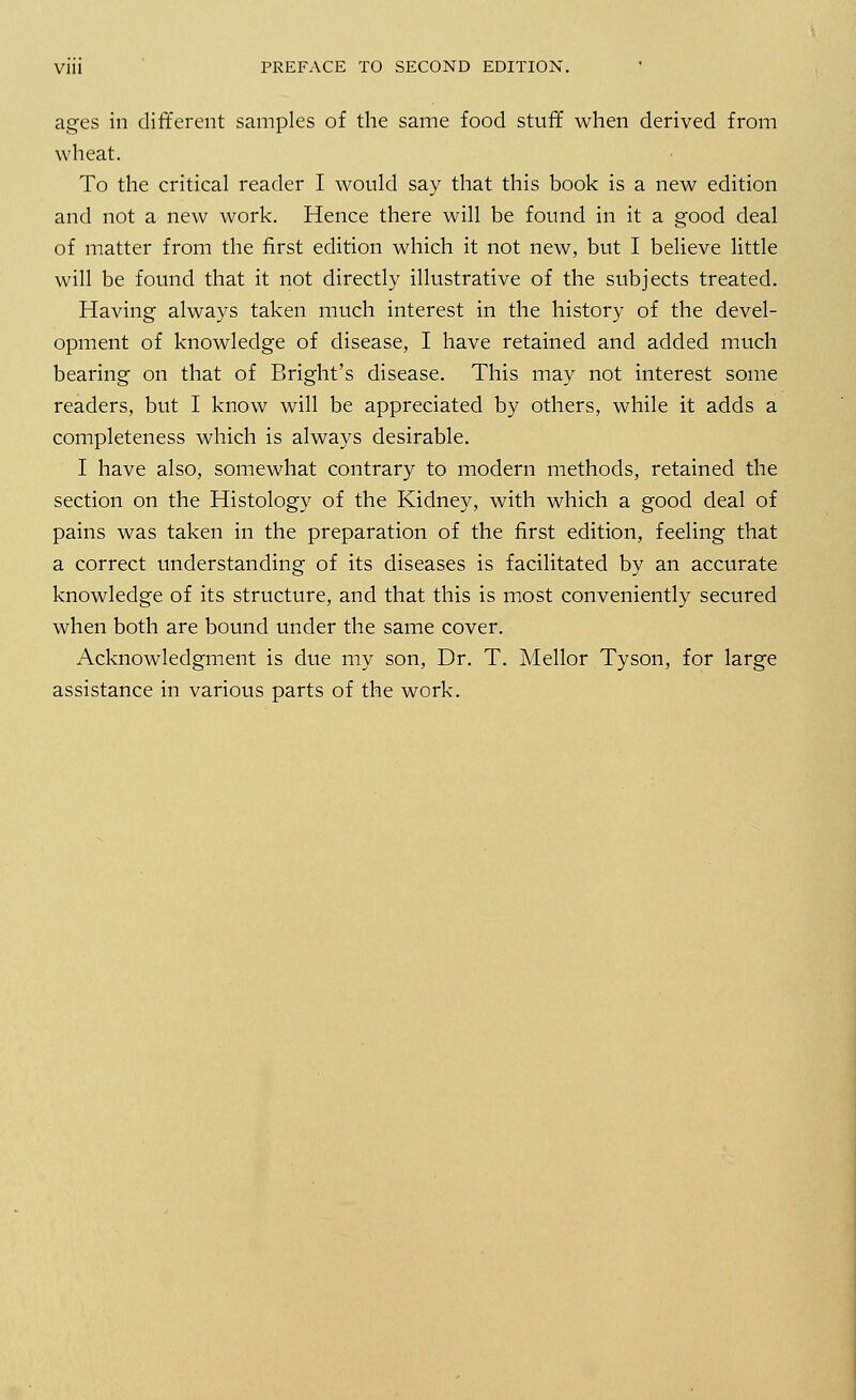 ages in different samples of the same food stuff when derived from wheat. To the critical reader I would say that this book is a new edition and not a new work. Hence there will be found in it a good deal of matter from the first edition which it not new, but I believe little will be found that it not directly illustrative of the subjects treated. Having always taken much interest in the history of the devel- opment of knowledge of disease, I have retained and added much bearing on that of Bright's disease. This may not interest some readers, but I know will be appreciated by others, while it adds a completeness which is always desirable. I have also, somewhat contrary to modern methods, retained the section on the Histology of the Kidney, with which a good deal of pains was taken in the preparation of the first edition, feeling that a correct understanding of its diseases is facilitated by an accurate knowledge of its structure, and that this is most conveniently secured when both are bound under the same cover. Acknowledgment is due my son, Dr. T. Mellor Tyson, for large assistance in various parts of the work.