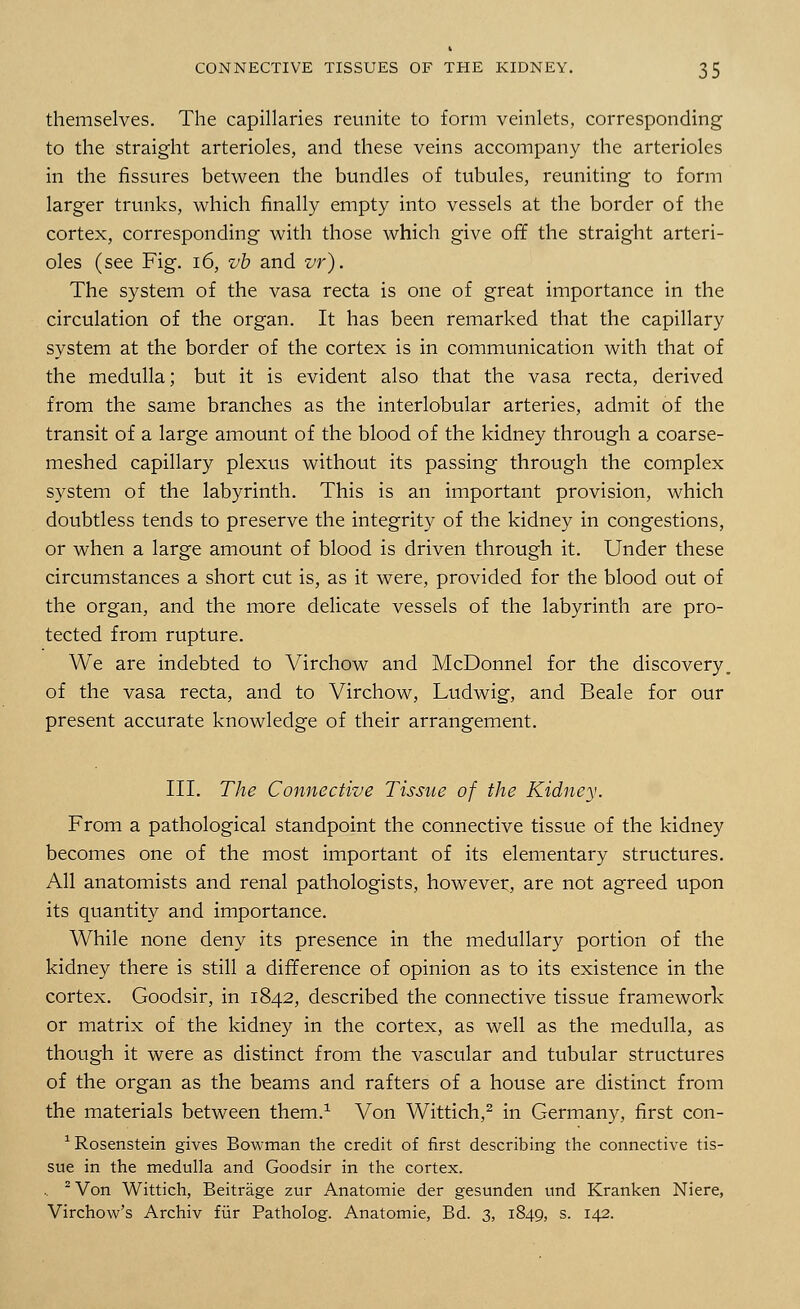 themselves. The capillaries reunite to form veinlets, corresponding to the straight arterioles, and these veins accompany the arterioles in the fissures between the bundles of tubules, reuniting to form larger trunks, which finally empty into vessels at the border of the cortex, corresponding with those which give off the straight arteri- oles (see Fig. 16, vb and vr). The system of the vasa recta is one of great importance in the circulation of the organ. It has been remarked that the capillary system at the border of the cortex is in communication with that of the medulla; but it is evident also that the vasa recta, derived from the same branches as the interlobular arteries, admit of the transit of a large amount of the blood of the kidney through a coarse- meshed capillary plexus without its passing through the complex system of the labyrinth. This is an important provision, which doubtless tends to preserve the integrity of the kidney in congestions, or when a large amount of blood is driven through it. Under these circumstances a short cut is, as it were, provided for the blood out of the organ, and the more delicate vessels of the labyrinth are pro- tected from rupture. We are indebted to Virchow and McDonnel for the discovery, of the vasa recta, and to Virchow, Ludwig, and Beale for our present accurate knowledge of their arrangement. III. The Connective Tissue of the Kidney. From a pathological standpoint the connective tissue of the kidney becomes one of the most important of its elementary structures. All anatomists and renal pathologists, however, are not agreed upon its quantity and importance. While none deny its presence in the medullary portion of the kidney there is still a difference of opinion as to its existence in the cortex. Goodsir, in 1842, described the connective tissue framework or matrix of the kidney in the cortex, as well as the medulla, as though it were as distinct from the vascular and tubular structures of the organ as the beams and rafters of a house are distinct from the materials between them.1 Von Wittich,2 in Germany, first con- 1 Rosenstein gives Bowman the credit of first describing the connective tis- sue in the medulla and Goodsir in the cortex. , 2 Von Wittich, Beitrage zur Anatomie der gesunden und Kranken Niere, Virchow's Archiv fur Patholog. Anatomie, Bd. 3, 1849, s. 142.