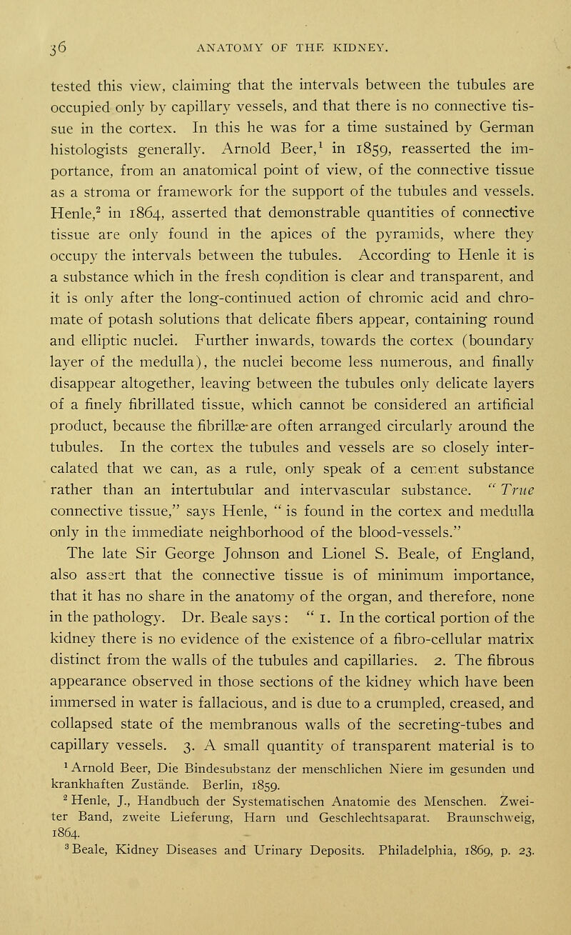 tested this view, claiming that the intervals between the tubules are occupied only by capillary vessels, and that there is no connective tis- sue in the cortex. In this he was for a time sustained by German histologists generally. Arnold Beer,1 in 1859, reasserted the im- portance, from an anatomical point of view, of the connective tissue as a stroma or framework for the support of the tubules and vessels. Henle,2 in 1864, asserted that demonstrable quantities of connective tissue are only found in the apices of the pyramids, where they occupy the intervals between the tubules. According to Henle it is a substance which in the fresh condition is clear and transparent, and it is only after the long-continued action of chromic acid and chro- mate of potash solutions that delicate fibers appear, containing round and elliptic nuclei. Further inwards, towards the cortex (boundary layer of the medulla), the nuclei become less numerous, and finally disappear altogether, leaving between the tubules only delicate layers of a finely fibrillated tissue, which cannot be considered an artificial product, because the fibrillar are often arranged circularly around the tubules. In the cortex the tubules and vessels are so closely inter- calated that we can, as a rule, only speak of a cement substance rather than an intertubular and intervascular substance.  Trite connective tissue, says Henle,  is found in the cortex and medulla only in the immediate neighborhood of the blood-vessels. The late Sir George Johnson and Lionel S. Beale, of England, also assert that the connective tissue is of minimum importance, that it has no share in the anatomy of the organ, and therefore, none in the pathology. Dr. Beale says :  I. In the cortical portion of the kidney there is no evidence of the existence of a fibro-cellular matrix distinct from the walls of the tubules and capillaries. 2. The fibrous appearance observed in those sections of the kidney which have been immersed in water is fallacious, and is due to a crumpled, creased, and collapsed state of the membranous walls of the secreting-tubes and capillary vessels. 3. A small quantity of transparent material is to 1 Arnold Beer, Die Bindesubstanz der menschlichen Niere im gesunden und krankhaften Zustande. Berlin, 1859. 2 Henle, J., Handbuch der Systematischen Anatomie des Menschen. Zwei- ter Band, zweite Lieferung, Harn und Geschlechtsaparat. Braunschweig, 1864. 3 Beale, Kidney Diseases and Urinary Deposits. Philadelphia, 1869, p. 23.