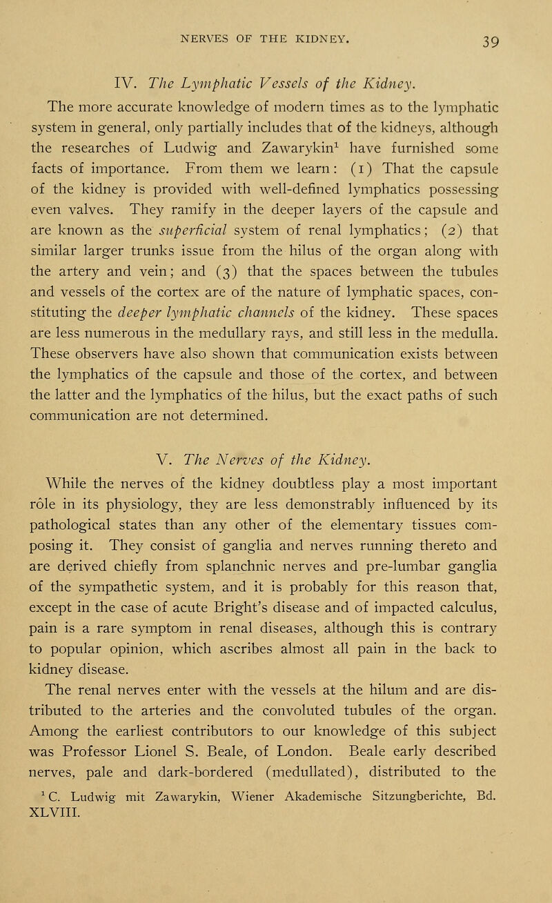 IV. The Lymphatic Vessels of the Kidney. The more accurate knowledge of modern times as to the lymphatic system in general, only partially includes that of the kidneys, although the researches of Ludwig and Zawarykin1 have furnished some facts of importance. From them we learn: (i) That the capsule of the kidney is provided with well-defined lymphatics possessing even valves. They ramify in the deeper layers of the capsule and are known as the superficial system of renal lymphatics; (2) that similar larger trunks issue from the hilus of the organ along with the artery and vein; and (3) that the spaces between the tubules and vessels of the cortex are of the nature of lymphatic spaces, con- stituting the deeper lymphatic channels of the kidney. These spaces are less numerous in the medullary rays, and still less in the medulla. These observers have also shown that communication exists between the lymphatics of the capsule and those of the cortex, and between the latter and the lymphatics of the hilus, but the exact paths of such communication are not determined. V. The Nerves of the Kidney. While the nerves of the kidney doubtless play a most important role in its physiology, they are less demonstrably influenced by its pathological states than any other of the elementary tissues com- posing it. They consist of ganglia and nerves running thereto and are derived chiefly from splanchnic nerves and pre-lumbar ganglia of the sympathetic system, and it is probably for this reason that, except in the case of acute Bright's disease and of impacted calculus, pain is a rare symptom in renal diseases, although this is contrary to popular opinion, which ascribes almost all pain in the back to kidney disease. The renal nerves enter with the vessels at the hilum and are dis- tributed to the arteries and the convoluted tubules of the organ. Among the earliest contributors to our knowledge of this subject was Professor Lionel S. Beale, of London. Beale early described nerves, pale and dark-bordered (medullated), distributed to the 1C. Ludwig mit Zawarykin, Wiener Akademische Sitzungberichte, Bd. XLVIII.