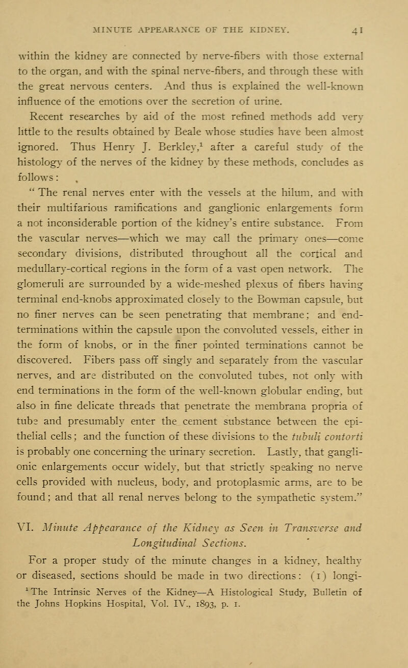 within the kidney are connected by nerve-fibers with those external to the organ, and with the spinal nerve-fibers, and through these with the great nervous centers. And thus is explained the well-known influence of the emotions over the secretion of urine. Recent researches by aid of the most refined methods add very little to the results obtained by Beale whose studies have been almost ignored. Thus Henry J. Berkley,1 after a careful study of the histology of the nerves of the kidney by these methods, concludes as follows:  The renal nerves enter with the vessels at the hilum, and with their multifarious ramifications and ganglionic enlargements form a not inconsiderable portion of the kidney's entire substance. From the vascular nerves—which we may call the primary ones—come secondary divisions, distributed throughout all the cortical and medullary-cortical regions in the form of a vast open network. The glomeruli are surrounded by a wide-meshed plexus of fibers having terminal end-knobs approximated closely to the Bowman capsule, but no finer nerves can be seen penetrating that membrane; and end- terminations within the capsule upon the convoluted vessels, either in the form of knobs, or in the finer pointed terminations cannot be discovered. Fibers pass off singly and separately from the vascular nerves, and are distributed on the convoluted tubes, not only with end terminations in the form of the well-known globular ending, but also in fine delicate threads that penetrate the membrana propria of tubs and presumably enter the cement substance between the epi- thelial cells; and the function of these divisions to the tubuli contorti is probably one concerning the urinary secretion. Lastly, that gangli- onic enlargements occur widely, but that strictly speaking no nerve cells provided with nucleus, body, and protoplasmic arms, are to be found; and that all renal nerves belong to the sympathetic system. \ I. Minute Appearance of the Kidney as Seen in Transverse and Longitudinal Sections. For a proper study of the minute changes in a kidney, healthy or diseased, sections should be made in two directions: (I) longi- 1 The Intrinsic Nerves of the Kidney—A Histological Study, Bulletin of the Johns Hopkins Hospital, Vol. IV., 1893, P- *■