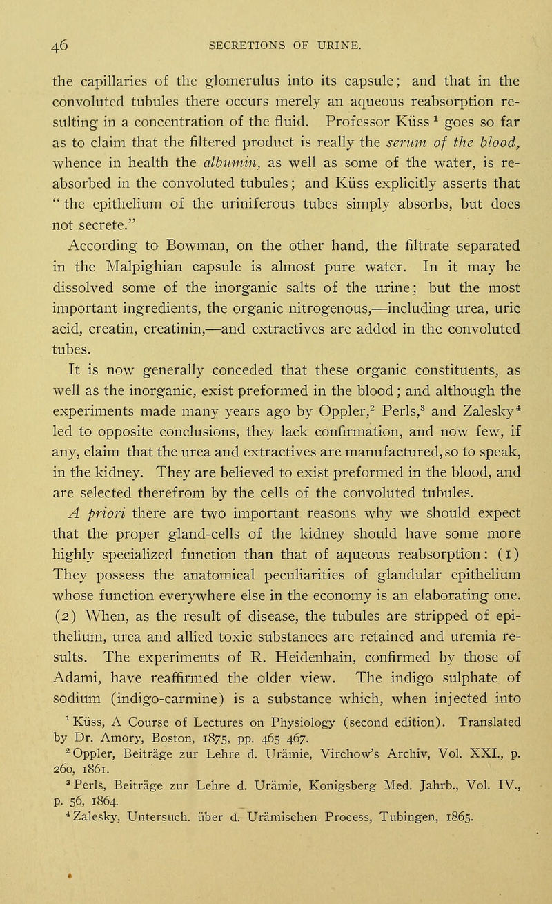the capillaries of the glomerulus into its capsule; and that in the convoluted tubules there occurs merely an aqueous reabsorption re- sulting in a concentration of the fluid. Professor Kiiss 1 goes so far as to claim that the filtered product is really the serum of the blood, whence in health the albumin, as well as some of the water, is re- absorbed in the convoluted tubules; and Kiiss explicitly asserts that  the epithelium of the uriniferous tubes simply absorbs, but does not secrete. According to Bowman, on the other hand, the filtrate separated in the Malpighian capsule is almost pure water. In it may be dissolved some of the inorganic salts of the urine; but the most important ingredients, the organic nitrogenous,—including urea, uric acid, creatin, creatinin,—and extractives are added in the convoluted tubes. It is now generally conceded that these organic constituents, as well as the inorganic, exist preformed in the blood; and although the experiments made many years ago by Oppler,2 Perls,3 and Zalesky4 led to opposite conclusions, they lack confirmation, and now few, if any, claim that the urea and extractives are manufactured, so to speak, in the kidney. They are believed to exist preformed in the blood, and are selected therefrom by the cells of the convoluted tubules. A priori there are two important reasons why we should expect that the proper gland-cells of the kidney should have some more highly specialized function than that of aqueous reabsorption: (1) They possess the anatomical peculiarities of glandular epithelium whose function everywhere else in the economy is an elaborating one. (2) When, as the result of disease, the tubules are stripped of epi- thelium, urea and allied toxic substances are retained and uremia re- sults. The experiments of R. Heidenhain, confirmed by those of Adami, have reaffirmed the older view. The indigo sulphate of sodium (indigo-carmine) is a substance which, when injected into 1 Kiiss, A Course of Lectures on Physiology (second edition). Translated by Dr. Amory, Boston, 1875, pp. 465-467. 2 Oppler, Beitrage zur Lehre d. Uramie, Virchow's Archiv, Vol. XXI., p. 260, 1861. 3 Perls, Beitrage zur Lehre d. Uramie, Konigsberg Med. Jahrb., Vol. IV., p. 56, 1864. 4Zalesky, Untersuch. uber d. Uramischen Process, Tubingen, 1865.