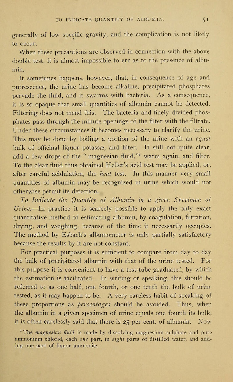 generally of low specific gravity, and the complication is not likely to occur. When these precautions are observed in connection with the above double test, it is almost impossible to err as to the presence of albu- min. It sometimes happens, however, that, in consequence of age and putrescence, the urine has become alkaline, precipitated phosphates pervade the fluid, and it swarms with bacteria. As a consequence, it is so opaque that small quantities of albumin cannot be detected. Filtering does not mend this. The bacteria and finely divided phos- phates pass through the minute openings of the filter with the filtrate. Under these circumstances it becomes necessary to clarify the urine. This may be done by boiling a portion of the urine with an equal bulk of officinal liquor potassas, and filter. If still not quite clear, add a few drops of the  magnesian fluid,1 warm again, and filter. To the clear fluid thus obtained Heller's acid test may be applied, or, after careful acidulation, the heat test. In this manner very small quantities of albumin may be recognized in urine which would not otherwise permit its detection. To Indicate the Quantity of Albumin in a given Specimen of Urine.—In practice it is scarcely possible to apply the only exact quantitative method of estimating albumin, by coagulation, filtration, drying, and weighing, because of the time it necessarily occupies. The method by Esbach's albumometer is only partially satisfactory because the results by it are not constant. For practical purposes it is sufficient to compare from day to day the bulk of precipitated albumin with that of the urine tested. For this purpose it is convenient to have a test-tube graduated, by which the estimation is facilitated. In writing or speaking, this should be referred to as one half, one fourth, or one tenth the bulk of urine tested, as it may happen to be. A very careless habit of speaking of these proportions as percentages should be avoided. Thus, when the albumin in a given specimen of urine equals one fourth its bulk, it is often carelessly said that there is 25 per cent, of albumin. Now 1 The magnesian fluid is made by dissolving magnesium sulphate and pure ammonium chlorid, each one part, in eight parts of distilled water, and add- ing one part of liquor ammonise.