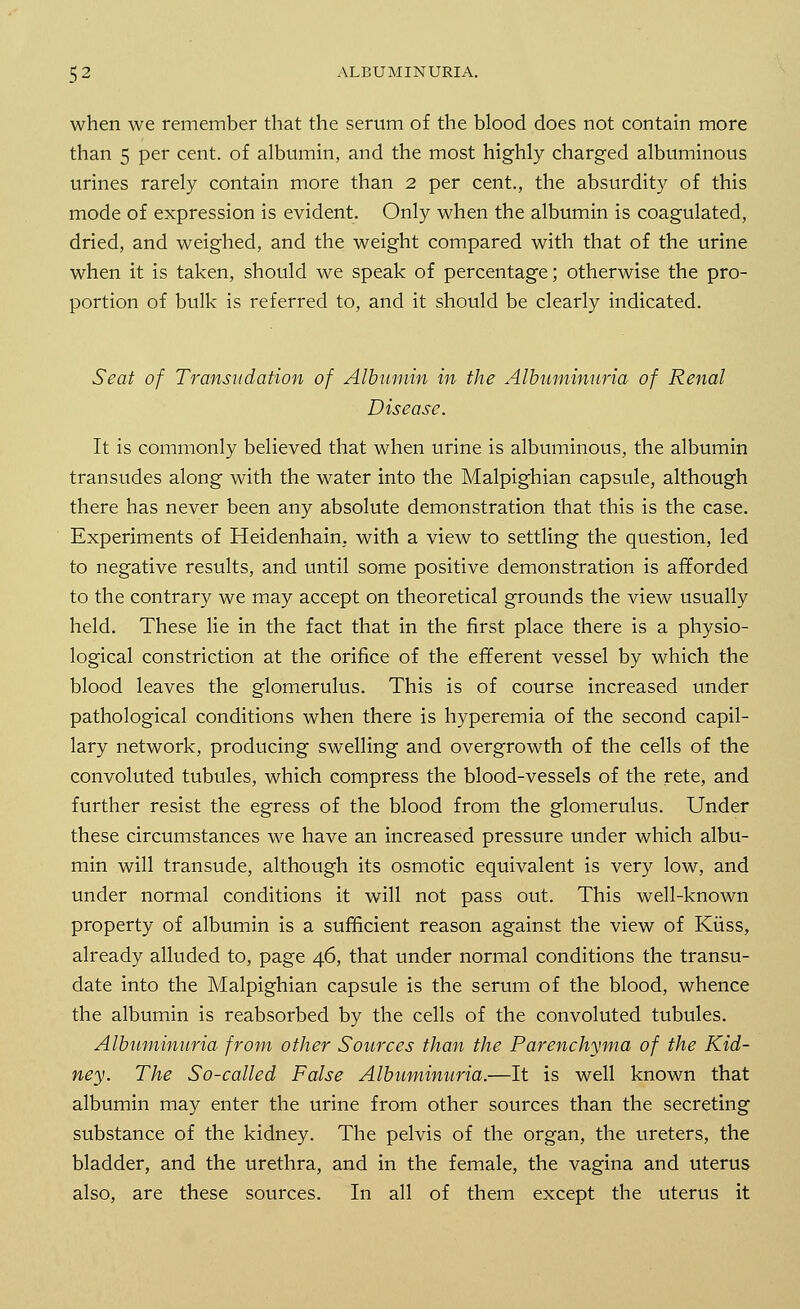 when we remember that the serum of the blood does not contain more than 5 per cent, of albumin, and the most highly charged albuminous urines rarely contain more than 2 per cent., the absurdity of this mode of expression is evident. Only when the albumin is coagulated, dried, and weighed, and the weight compared with that of the urine when it is taken, should we speak of percentage; otherwise the pro- portion of bulk is referred to, and it should be clearly indicated. Seat of Transudation of Albumin in the Albuminuria of Renal Disease. It is commonly believed that when urine is albuminous, the albumin transudes along with the water into the Malpighian capsule, although there has never been any absolute demonstration that this is the case. Experiments of Heidenhaim with a view to settling the question, led to negative results, and until some positive demonstration is afforded to the contrary we may accept on theoretical grounds the view usually held. These lie in the fact that in the first place there is a physio- logical constriction at the orifice of the efferent vessel by which the blood leaves the glomerulus. This is of course increased under pathological conditions when there is hyperemia of the second capil- lary network, producing swelling and overgrowth of the cells of the convoluted tubules, which compress the blood-vessels of the rete, and further resist the egress of the blood from the glomerulus. Under these circumstances we have an increased pressure under which albu- min will transude, although its osmotic equivalent is very low, and under normal conditions it will not pass out. This well-known property of albumin is a sufficient reason against the view of Kiiss, already alluded to, page 46, that under normal conditions the transu- date into the Malpighian capsule is the serum of the blood, whence the albumin is reabsorbed by the cells of the convoluted tubules. Albuminuria from other Sources than the Parenchyma of the Kid- ney. The So-called False Albuminuria.—It is well known that albumin may enter the urine from other sources than the secreting substance of the kidney. The pelvis of the organ, the ureters, the bladder, and the urethra, and in the female, the vagina and uterus also, are these sources. In all of them except the uterus it