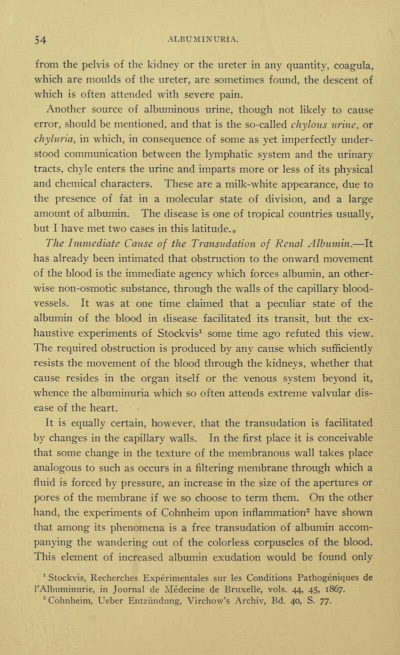 from the pelvis of the kidney or the ureter in any quantity, coagula, which are moulds of the ureter, are sometimes found, the descent of which is often attended with severe pain. Another source of albuminous urine, though not likely to cause error, should be mentioned, and that is the so-called chylous urine, or chyluria, in which, in consequence of some as yet imperfectly under- stood communication between the lymphatic system and the urinary tracts, chyle enters the urine and imparts more or less of its physical and chemical characters. These are a milk-white appearance, due to the presence of fat in a molecular state of division, and a large amount of albumin. The disease is one of tropical countries usually, but I have met two cases in this latitude. a The Immediate Cause of the Transudation of Renal Albumin.—It has already been intimated that obstruction to the onward movement of the blood is the immediate agency which forces albumin, an other- wise non-osmotic substance, through the walls of the capillary blood- vessels. It was at one time claimed that a peculiar state of the albumin of the blood in disease facilitated its transit, but the ex- haustive experiments of Stockvis1 some time ago refuted this view. The required obstruction is produced by any cause which sufficiently resists the movement of the blood through the kidneys, whether that cause resides in the organ itself or the venous system beyond it, whence the albuminuria which so often attends extreme valvular dis- ease of the heart. It is equally certain, however, that the transudation is facilitated by changes in the capillary walls. In the first place it is conceivable that some change in the texture of the membranous wall takes place analogous to such as occurs in a filtering membrane through which a fluid is forced by pressure, an increase in the size of the apertures or pores of the membrane if we so choose to term them. On the other hand, the experiments of Cohnheim upon inflammation2 have shown that among its phenomena is a free transudation of albumin accom- panying the wandering out of the colorless corpuscles of the blood. This element of increased albumin exudation would be found only 1 Stockvis, Recherches Experimentales sur les Conditions Pathogeniques de l'Albuminurie, in Journal de Medecine de Bruxelle, vols. 44, 45, 1867. 2 Cohnheim, Ueber Entziindung, Virchow's Archiv, Bd. 40, S. 77.