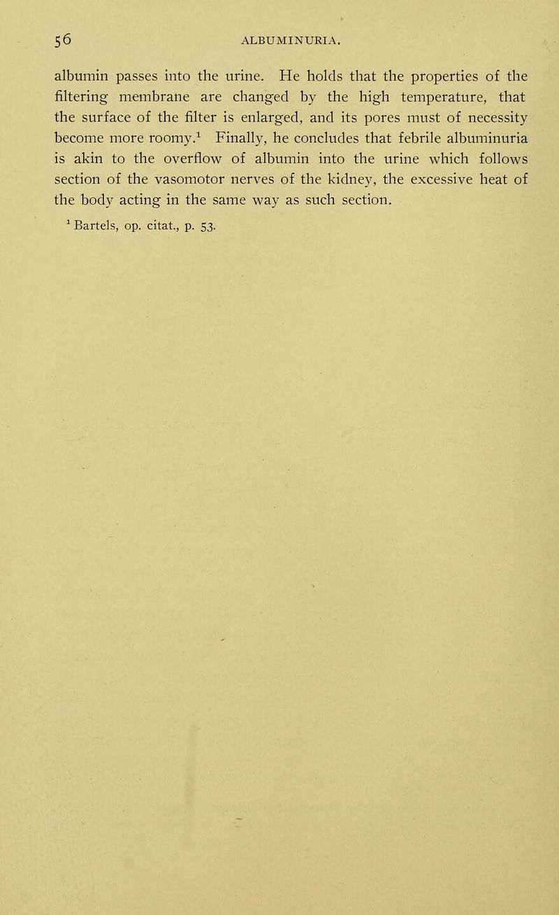 albumin passes into the urine. He holds that the properties of the filtering membrane are changed by the high temperature, that the surface of the filter is enlarged, and its pores must of necessity become more roomy.1 Finally, he concludes that febrile albuminuria is akin to the overflow of albumin into the urine which follows section of the vasomotor nerves of the kidney, the excessive heat of the body acting in the same way as such section. 1 Bartels, op. citat, p. 53.