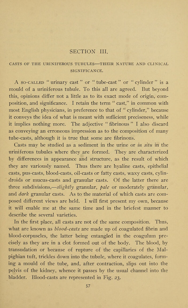 SECTION III. CASTS OF THE URINIFEROUS TUBULES THEIR NATURE AND CLINICAL SIGNIFICANCE. A so-called  urinary cast  or  tube-cast  or  cylinder  is a mould of a uriniferous tubule. To this all are agreed. But beyond this, opinions differ not a little as to its exact mode of origin, com- position, and significance. I retain the term  cast, in common with most English physicians, in preference to that of  cylinder, because it conveys the idea of what is meant with sufficient preciseness, while it implies nothing more. The adjective  fibrinous  I also discard as conveying an erroneous impression as to the composition of many tube-casts, although it is true that some are fibrinous. Casts may be studied as a sediment in the urine or in situ in the uriniferous tubules where they are formed. They are characterized by differences in appearance and structure, as the result of which they are variously named. Thus there are hyaline casts, epithelial casts, pus-casts, blood-casts, oil-casts or fatty casts, waxy casts, cylin- droids or mucus-casts and granular casts. Of the latter there are three subdivisions,—slightly granular, pale or moderately granular, and dark granular casts. As to the material of which casts are com- posed different views are held. I will first present my own, because it will enable me at the same time and in the briefest manner to describe the several varieties. In the first place, all casts are not of the same composition. Thus, what are known as blood-casts are made up of coagulated fibrin and blood-corpuscles, the latter being entangled in the coagulum pre- cisely as they are in a clot formed out of the body. The blood, by transudation or because of rupture of the capillaries of the Mal- pighian tuft, trickles down into the tubule, where it coagulates, form- ing a mould of the tube, and, after contraction, slips out into the pelvis of the kidney, whence it passes by the usual channel into the bladder. Blood-casts are represented in Fig. 23.