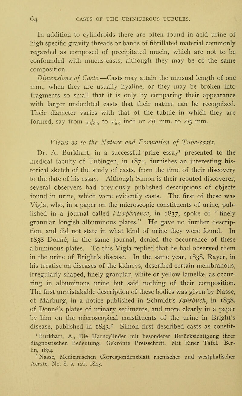 In addition to cylindroids there are often found in acid urine of high specific gravity threads or bands of fibrillated material commonly regarded as composed of precipitated mucin, which are not to be confounded with mucus-casts, although they may be of the same composition. Dimensions of Casts.—Casts may attain the unusual length of one mm., when they are usually hyaline, or they may be broken into fragments so small that it is only by comparing their appearance with larger undoubted casts that their nature can be recognized. Their diameter varies with that of the tubule in which they are formed, say from gxiro to dro incn or -01 mm- to .05 mm. Views as to the Nature and Formation of Tube-casts. Dr. A. Burkhart, in a successful prize essay1 presented to the medical faculty of Tubingen, in 1871, furnishes an interesting his- torical sketch of the study of casts, from the time of their discovery to the date of his essay. Although Simon is their reputed discoverer, several observers had previously published descriptions of objects found in urine, which were evidently casts. The first of these was Vigla, who, in a paper on the microscopic constituents of urine, pub- lished in a journal called VExperience, in 1837, spoke of  finely granular longish albuminous plates. He gave no further descrip- tion, and did not state in what kind of urine they were found. In 1838 Donne, in the same journal, denied the occurrence of these albuminous plates. To this Vigla replied that he had observed them in the urine of Bright's disease. In the same year, 1838, Rayer, in his treatise on diseases of the kidneys, described certain membranous, irregularly shaped, finely granular, white or yellow lamellae, as occur- ring in albuminous urine but said nothing of their composition. The first unmistakable description of these bodies was given by Nasse, of Marburg, in a notice published in Schmidt's Jahrbuch, in 1838, of Donne's plates of urinary sediments, and more clearly in a paper by him on the microscopical constituents of the urine in Bright's disease, published in 1843.2 Simon first described casts as constit- 1 Burkhart, A., Die Harncylinder mit besonderer Beriicksichtigung ihrer diagnostischen Bedeutung. Gekronte Preisschrift. Mit Einer Tafel. Ber- lin, 1874. 2 Nasse, Medizinischen Correspondenzblatt rhenischer und westphalischer Aerzte, No. 8, s. 121, 1843.