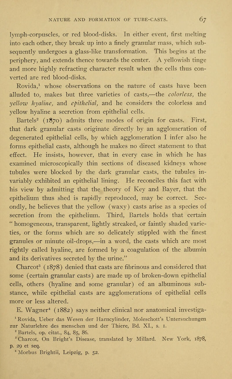 lymph-corpuscles, or red blood-disks. In either event, first melting into each other, they break up into a finely granular mass, which sub- sequently undergoes a glass-like transformation. This begins at the periphery, and extends thence towards the center. A yellowish tinge and more highly refracting character result when the cells thus con- verted are red blood-disks. Rovida,1 whose observations on the nature of casts have been alluded to, makes but three varieties of casts,—the colorless, the yellow hyaline, and epithelial, and he considers the colorless and yellow hyaline a secretion from epithelial cells. Bartels2 (1870) admits three modes of origin for casts. First, that dark granular casts originate directly by an agglomeration of degenerated epithelial cells, by which agglomeration I infer also he forms epithelial casts, although he makes no direct statement to that effect. He insists, however, that in every case in which he has examined microscopically thin sections of diseased kidneys whose tubules were blocked by the dark granular casts, the tubules in- variably exhibited an epithelial lining. He reconciles this fact with his view by admitting that the theory of Key and Bayer, that the epithelium thus shed is rapidly reproduced, may be correct. Sec- ondly, he believes that the yellow (waxy) casts arise as a species of secretion from the epithelium. Third, Bartels holds that certain  homogeneous, transparent, lightly streaked, or faintly shaded varie- ties, or the forms which are so delicately stippled with the finest granules or minute oil-drops,—in a word, the casts which are most rightly called hyaline, are formed by a coagulation of the albumin and its derivatives secreted by the urine. Charcot3 (1878) denied that casts are fibrinous and considered that some (certain granular casts) are made up of broken-down epithelial cells, others (hyaline and some granular) of an albuminous sub- stance, while epithelial casts are agglomerations of epithelial cells more or less altered. E. Wagner4 (1882) says neither clinical nor anatomical investiga- 1 Rovida, Ueber das Wesen der Harncylinder, Moleschott's Untersuchungen zur Naturlehre des menschen und der Thiere, Bd. XI., s. 1. 2 Bartels, op. citat, 84, 85, 86. 3 Charcot, On Bright's Disease, translated by Millard. New York, 1878, p. 29 et seq. 4 Morbus Brightii, Leipzig, p. 52.