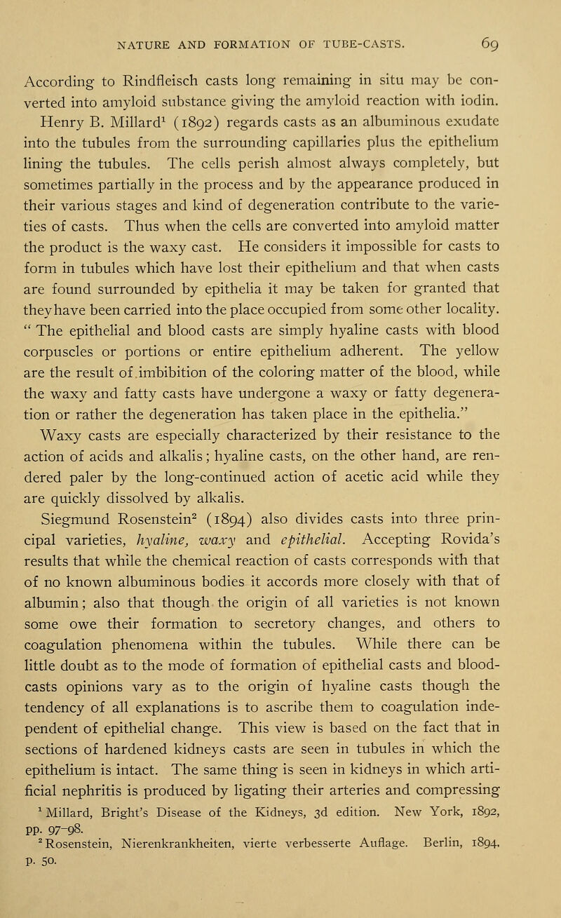 According to Rindfleisch casts long remaining in situ may be con- verted into amyloid substance giving the amyloid reaction with iodin. Henry B. Millard1 (1892) regards casts as an albuminous exudate into the tubules from the surrounding capillaries plus the epithelium lining the tubules. The cells perish almost always completely, but sometimes partially in the process and by the appearance produced in their various stages and kind of degeneration contribute to the varie- ties of casts. Thus when the cells are converted into amyloid matter the product is the waxy cast. He considers it impossible for casts to form in tubules which have lost their epithelium and that when casts are found surrounded by epithelia it may be taken for granted that they have been carried into the place occupied from some other locality.  The epithelial and blood casts are simply hyaline casts with blood corpuscles or portions or entire epithelium adherent. The yellow are the result of imbibition of the coloring matter of the blood, while the waxy and fatty casts have undergone a waxy or fatty degenera- tion or rather the degeneration has taken place in the epithelia. Waxy casts are especially characterized by their resistance to the action of acids and alkalis; hyaline casts, on the other hand, are ren- dered paler by the long-continued action of acetic acid while they are quickly dissolved by alkalis. Siegmund Rosenstein2 (1894) also divides casts into three prin- cipal varieties, hyaline, waxy and epithelial. Accepting Rovida's results that while the chemical reaction of casts corresponds with that of no known albuminous bodies it accords more closely with that of albumin; also that though the origin of all varieties is not known some owe their formation to secretory changes, and others to coagulation phenomena within the tubules. While there can be little doubt as to the mode of formation of epithelial casts and blood- casts opinions vary as to the origin of hyaline casts though the tendency of all explanations is to ascribe them to coagulation inde- pendent of epithelial change. This view is based on the fact that in sections of hardened kidneys casts are seen in tubules in which the epithelium is intact. The same thing is seen in kidneys in which arti- ficial nephritis is produced by ligating their arteries and compressing 1 Millard, Bright's Disease of the Kidneys, 3d edition. New York, 1892, pp. 97-98. 2 Rosenstein, Nierenkrankheiten, vierte verbesserte Auflage. Berlin, 1894. p. 50.