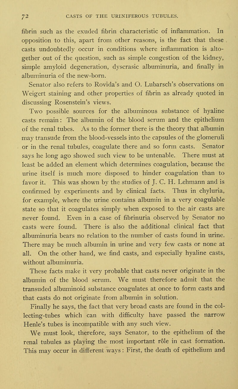 fibrin such as the exuded fibrin characteristic of inflammation. In opposition to this, apart from other reasons, is the fact that these . casts undoubtedly occur in conditions where inflammation is alto- gether out of the question, such as simple congestion of the kidney, simple amyloid degeneration, dyscrasic albuminuria, and finally in albuminuria of the new-born. Senator also refers to Rovida's and O. Lubarsch's observations on Weigert staining and other properties of fibrin as already quoted in discussing Rosenstein's views. Two possible sources for the albuminous substance of hyaline casts remain: The albumin of the blood serum and the epithelium of the renal tubes. As to the former there is the theory that albumin may transude from the blood-vessels into the capsules of the glomeruli or in the renal tubules, coagulate there and so form casts. Senator says he long ago showed such view to be untenable. There must at least be added an element which determines coagulation, because the urine itself is much more disposed to hinder coagulation than to favor it. This was shown by the studies of J. C. H. Lehmann and is confirmed by experiments and by clinical facts. Thus in chyluria, for example, where the urine contains albumin in a very coagulable state so that it coagulates simply when exposed to the air casts are never found. Even in a case of fibrinuria observed by Senator no casts were found. There is also the additional clinical fact that albuminuria bears no relation to the number of casts found in urine. There may be much albumin in urine and very few casts or none at all. On the other hand, we find casts, and especially hyaline casts, without albuminuria. These facts make it very probable that casts never originate in the albumin of the blood serum. We must therefore admit that the transuded albuminoid substance coagulates at once to form casts and that casts do not originate from albumin in solution. Finally he says, the fact that very broad casts are found in the col- lecting-tubes which can with difficulty have passed the narrow Henle's tubes is incompatible with any such view. We must look, therefore, says Senator, to the epithelium of the renal tubules as playing the most important role in cast formation. This may occur in different ways: First, the death of epithelium and