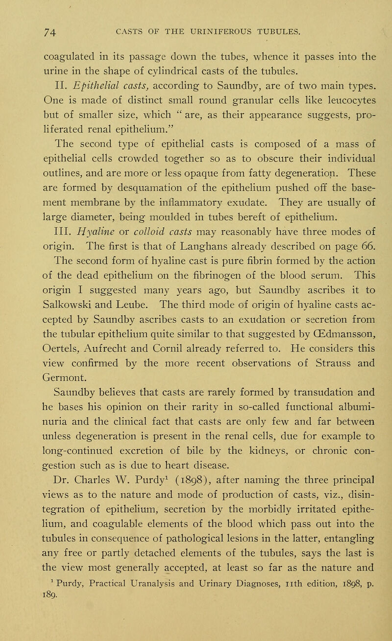 coagulated in its passage down the tubes, whence it passes into the urine in the shape of cylindrical casts of the tubules. II. Epithelial casts, according to Saundby, are of two main types. One is made of distinct small round granular cells like leucocytes but of smaller size, which  are, as their appearance suggests, pro- liferated renal epithelium. The second type of epithelial casts is composed of a mass of epithelial cells crowded together so as to obscure their individual outlines, and are more or less opaque from fatty degeneration. These are formed by desquamation of the epithelium pushed off the base- ment membrane by the inflammatory exudate. They are usually of large diameter, being moulded in tubes bereft of epithelium. III. Hyaline or colloid casts may reasonably have three modes of origin. The first is that of Langhans already described on page 66. The second form of hyaline cast is pure fibrin formed by the action of the dead epithelium on the fibrinogen of the blood serum. This origin I suggested many years ago, but Saundby ascribes it to Salkowski and Leube. The third mode of origin of hyaline casts ac- cepted by Saundby ascribes casts to an exudation or secretion from the tubular epithelium quite similar to that suggested by GEdmansson, Oertels, Aufrecht and Cornil already referred to. He considers this view confirmed by the more recent observations of Strauss and Germont. Saundby believes that casts are rarely formed by transudation and he bases his opinion on their rarity in so-called functional albumi- nuria and the clinical fact that casts are only few and far between unless degeneration is present in the renal cells, due for example to long-continued excretion of bile by the kidneys, or chronic con- gestion such as is due to heart disease. Dr. Charles W. Purdy1 (1898), after naming the three principal views as to the nature and mode of production of casts, viz., disin- tegration of epithelium, secretion by the morbidly irritated epithe- lium, and coagulable elements of the blood which pass out into the tubules in consequence of pathological lesions in the latter, entangling any free or partly detached elements of the tubules, says the last is the view most generally accepted, at least so far as the nature and 1 Purdy, Practical Uranalysis and Urinary Diagnoses, nth edition, 1898, p. 189.