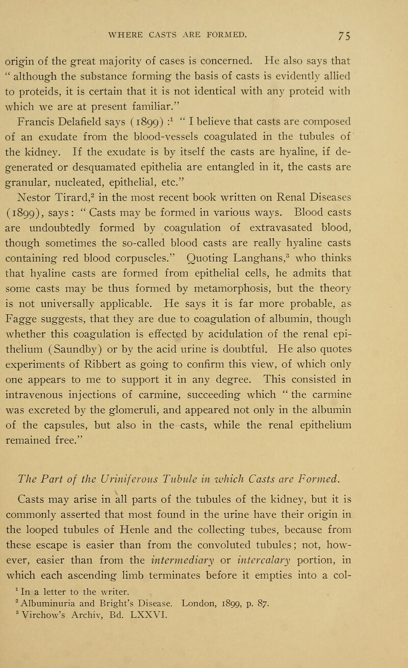 origin of the great majority of cases is concerned. He also says that  although the substance forming the basis of casts is evidently allied to proteids, it is certain that it is not identical with any proteid with which we are at present familiar. Francis Delafield says (1899) :x I believe that casts are composed of an exudate from the blood-vessels coagulated in the tubules of the kidney. If the exudate is by itself the casts are hyaline, if de- generated or desquamated epithelia are entangled in it, the casts are granular, nucleated, epithelial, etc. Nestor Tirard,2 in the most recent book written on Renal Diseases (1899), says:  Casts may be formed in various ways. Blood casts are undoubtedly formed by coagulation of extravasated blood, though sometimes the so-called blood casts are really hyaline casts containing red blood corpuscles. Quoting Langhans,3 who thinks that hyaline casts are formed from epithelial cells, he admits that some casts may be thus formed by metamorphosis, but the theory is not universally applicable. He says it is far more probable, as Fagge suggests, that they are due to coagulation of albumin, though whether this coagulation is effected by acidulation of the renal epi- thelium (Saundby) or by the acid urine is doubtful. He also quotes experiments of Ribbert as going to confirm this view, of which only one appears to me to support it in any degree. This consisted in intravenous injections of carmine, succeeding which  the carmine was excreted by the glomeruli, and appeared not only in the albumin of the capsules, but also in the casts, while the renal epithelium remained free. The Part of the Uriniferous Tubule in which Casts are Formed. Casts may arise in all parts of the tubules of the kidney, but it is commonly asserted that most found in the urine have their origin in the looped tubules of Henle and the collecting tubes, because from these escape is easier than from the convoluted tubules; not, how- ever, easier than from the intermediary or intercalary portion, in which each ascending limb terminates before it empties into a col- 1 In a letter to the writer. 2 Albuminuria and Bright's Disease. London, 1899, p. 87. 3Virchow's Archiv, Bd. LXXVI.