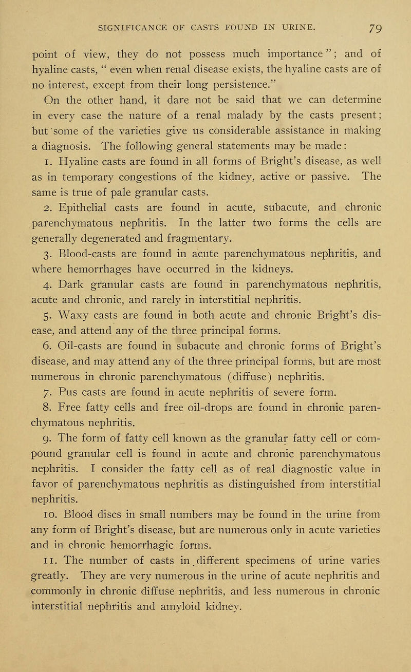 point of view, they do not possess much importance; and of hyaline casts,  even when renal disease exists, the hyaline casts are of no interest, except from their long persistence. On the other hand, it dare not be said that we can determine in every case the nature of a renal malady by the casts present; but some of the varieties give us considerable assistance in making a diagnosis. The following general statements may be made: 1. Hyaline casts are found in all forms of Bright's disease, as well as in temporary congestions of the kidney, active or passive. The same is true of pale granular casts. 2. Epithelial casts are found in acute, subacute, and chronic parenchymatous nephritis. In the latter two forms the cells are generally degenerated and fragmentary. 3. Blood-casts are found in acute parenchymatous nephritis, and where hemorrhages have occurred in the kidneys. 4. Dark granular casts are found in parenchymatous nephritis, acute and chronic, and rarely in interstitial nephritis. 5. Waxy casts are found in both acute and chronic Bright's dis- ease, and attend any of the three principal forms. 6. Oil-casts are found in subacute and chronic forms of Bright's disease, and may attend any of the three principal forms, but are most numerous in chronic parenchymatous (diffuse) nephritis. 7. Pus casts are found in acute nephritis of severe form. 8. Free fatty cells and free oil-drops are found in chronic paren- chymatous nephritis. 9. The form of fatty cell known as the granular fatty cell or com- pound granular cell is found in acute and chronic parenchymatous nephritis. I consider the fatty cell as of real diagnostic value in favor of parenchymatous nephritis as distinguished from interstitial nephritis. 10. Blood discs in small numbers may be found in the urine from any form of Bright's disease, but are numerous only in acute varieties and in chronic hemorrhagic forms. 11. The number of casts in. different specimens of urine varies greatly. They are very numerous in the urine of acute nephritis and commonly in chronic diffuse nephritis, and less numerous in chronic interstitial nephritis and amyloid kidney.