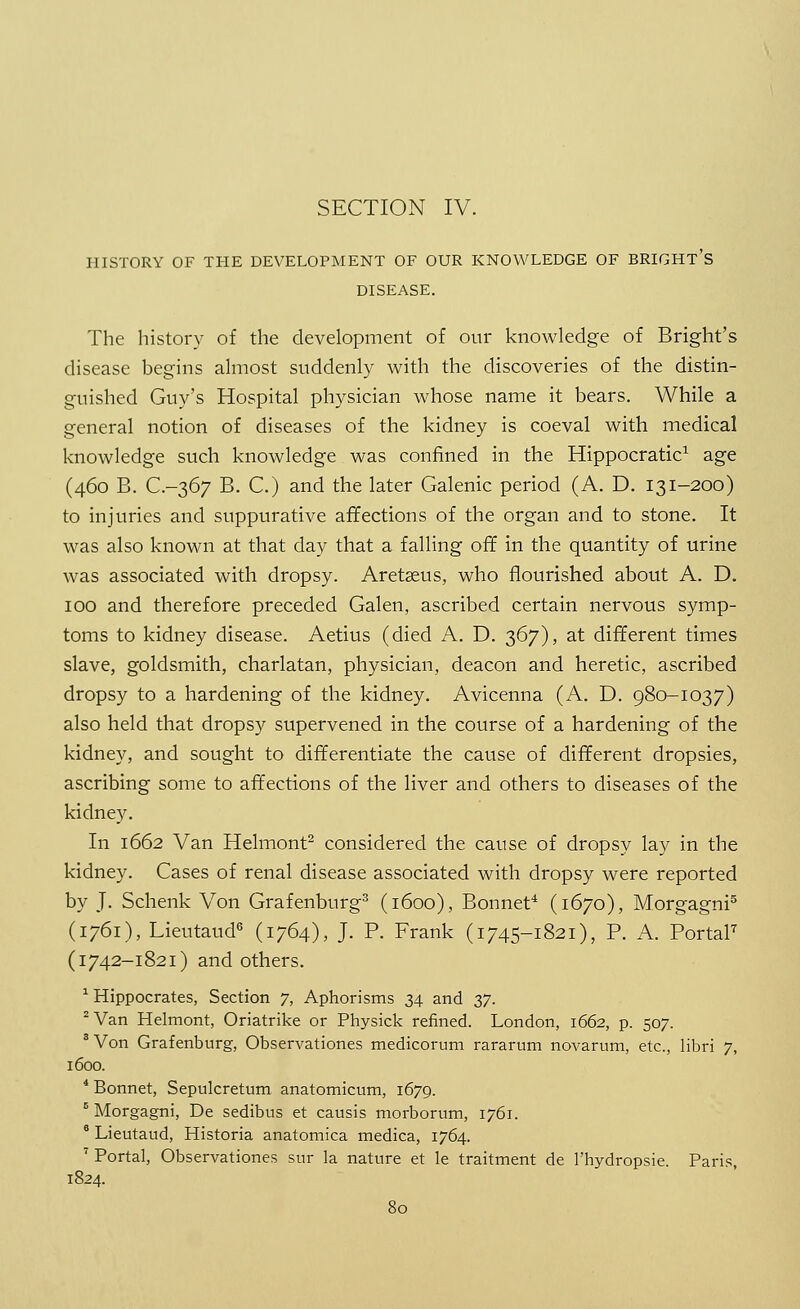 HISTORY OF THE DEVELOPMENT OF OUR KNOWLEDGE OF BRIGHT's DISEASE. The history of the development of our knowledge of Bright's disease begins almost suddenly with the discoveries of the distin- guished Guy's Hospital physician whose name it bears. While a general notion of diseases of the kidney is coeval with medical knowledge such knowledge was confined in the Hippocratic1 age (460 B. C.-367 B. C.) and the later Galenic period (A. D. 131-200) to injuries and suppurative affections of the organ and to stone. It was also known at that day that a falling off in the quantity of urine was associated with dropsy. Aretseus, who flourished about A. D. 100 and therefore preceded Galen, ascribed certain nervous symp- toms to kidney disease. Aetius (died A. D. 367), at different times slave, goldsmith, charlatan, physician, deacon and heretic, ascribed dropsy to a hardening of the kidney. Avicenna (A. D. 980-1037) also held that dropsy supervened in the course of a hardening of the kidney, and sought to differentiate the cause of different dropsies, ascribing some to affections of the liver and others to diseases of the kidney. In 1662 Van Helmont2 considered the cause of dropsy lay in the kidney. Cases of renal disease associated with dropsy were reported by J. Schenk Von Grafenburg3 (1600), Bonnet4 (1670), Morgagni5 (1761), Lieutaud6 (1764), J. P. Frank (1745-1821), P. A. Portal7 (1742-1821) and others. 1 Hippocrates, Section 7, Aphorisms 34 and 37. 2 Van Helmont, Oriatrike or Physick refined. London, 1662, p. 507. 8 Von Grafenburg, Observationes medicorum rararum novarum, etc., libri 7, 1600. 4 Bonnet, Sepulcretum anatomicum, 1679. 5 Morgagni, De sedibus et causis morborum, 1761. 6 Lieutaud, Historia anatomica medica, 1764. 7 Portal, Observationes sur la nature et le traitment de l'hydropsie. Paris, 1824.