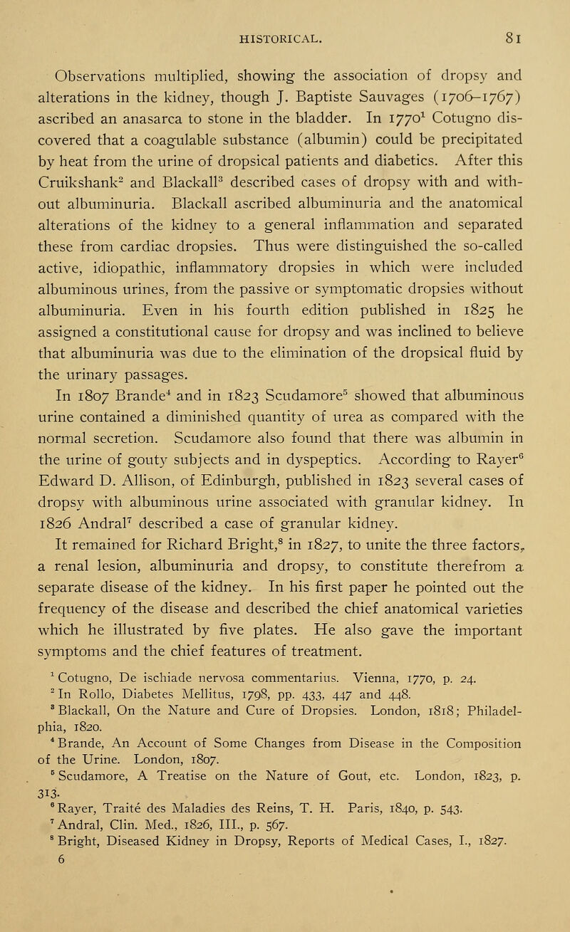 Observations multiplied, showing the association of dropsy and alterations in the kidney, though J. Baptiste Sauvages (1706-1767) ascribed an anasarca to stone in the bladder. In 17701 Cotugno dis- covered that a coagulable substance (albumin) could be precipitated by heat from the urine of dropsical patients and diabetics. After this Cruikshank2 and Blackall3 described cases of dropsy with and with- out albuminuria. Blackall ascribed albuminuria and the anatomical alterations of the kidney to a general inflammation and separated these from cardiac dropsies. Thus were distinguished the so-called active, idiopathic, inflammatory dropsies in which were included albuminous urines, from the passive or symptomatic dropsies without albuminuria. Even in his fourth edition published in 1825 he assigned a constitutional cause for dropsy and was inclined to believe that albuminuria was due to the elimination of the dropsical fluid by the urinary passages. In 1807 Brande4 and in 1823 Scudamore5 showed that albuminous urine contained a diminished quantity of urea as compared with the normal secretion. Scudamore also found that there was albumin in the urine of gouty subjects and in dyspeptics. According to Rayer6 Edward D. Allison, of Edinburgh, published in 1823 several cases of dropsy with albuminous urine associated with granular kidney. In 1826 Andral7 described a case of granular kidney. It remained for Richard Bright,8 in 1827, to unite the three factors,, a renal lesion, albuminuria and dropsy, to constitute therefrom a separate disease of the kidney. In his first paper he pointed out the frequency of the disease and described the chief anatomical varieties which he illustrated by five plates. He also gave the important symptoms and the chief features of treatment. 1 Cotugno, De ischiade nervosa commentarius. Vienna, 1770, p. 24. 2 In Rollo, Diabetes Mellitus, 1798, pp. 433, 447 and 448. 'Blackall, On the Nature and Cure of Dropsies. London, 1818; Philadel- phia, 1820. 4Brande, An Account of Some Changes from Disease in the Composition of the Urine. London, 1807. B Scudamore, A Treatise on the Nature of Gout, etc. London, 1823, p. 313- 6 Rayer, Traite des Maladies des Reins, T. H. Paris, 1840, p. 543. 7 Andral, Clin. Med., 1826, III., p. 567. 8 Bright, Diseased Kidney in Dropsy, Reports of Medical Cases, I., 1827. 6