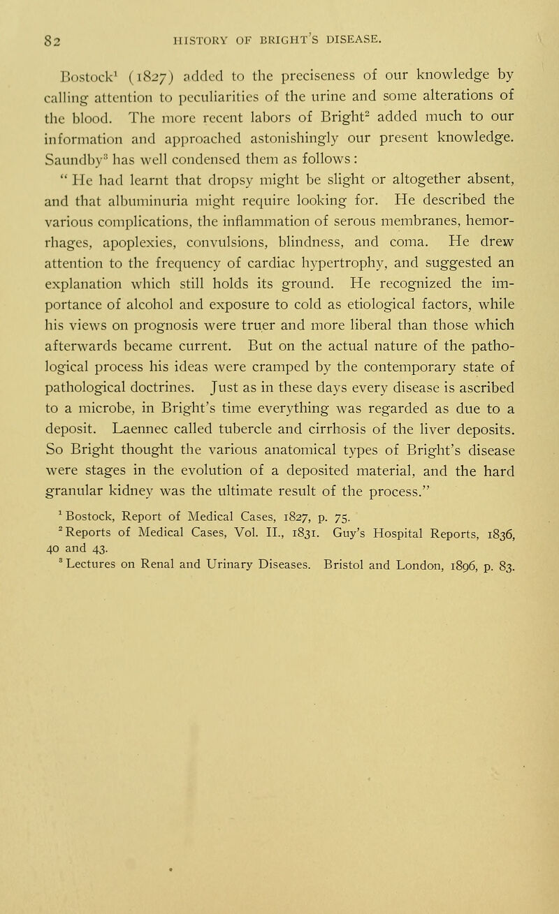 Bostock3 (1827) added to the preciseness of our knowledge by calling attention to peculiarities of the urine and some alterations of the blood. The more recent labors of Bright2 added much to our information and approached astonishingly our present knowledge. Saundby8 has well condensed them as follows:  He had learnt that dropsy might be slight or altogether absent, and that albuminuria might require looking for. He described the various complications, the inflammation of serous membranes, hemor- rhages, apoplexies, convulsions, blindness, and coma. He drew attention to the frequency of cardiac hypertrophy, and suggested an explanation which still holds its ground. He recognized the im- portance of alcohol and exposure to cold as etiological factors, while his views on prognosis were truer and more liberal than those which afterwards became current. But on the actual nature of the patho- logical process his ideas were cramped by the contemporary state of pathological doctrines. Just as in these days every disease is ascribed to a microbe, in Bright's time everything was regarded as due to a deposit. Laennec called tubercle and cirrhosis of the liver deposits. So Bright thought the various anatomical types of Bright's disease were stages in the evolution of a deposited material, and the hard granular kidney was the ultimate result of the process. 1 Bostock, Report of Medical Cases, 1827, p. 75. 2 Reports of Medical Cases, Vol. II., 1831. Guy's Hospital Reports, 1836, 40 and 43. 3 Lectures on Renal and Urinary Diseases. Bristol and London, 1896, p. 83.