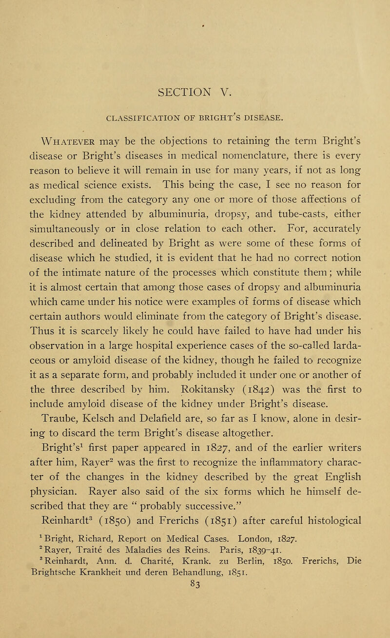 CLASSIFICATION OF BRIGHT S DISEASE. Whatever may be the objections to retaining the term Bright's disease or Bright's diseases in medical nomenclature, there is every reason to believe it will remain in use for many years, if not as long as medical science exists. This being the case, I see no reason for excluding from the category any one or more of those affections of the kidney attended by albuminuria, dropsy, and tube-casts, either simultaneously or in close relation to each other. For, accurately described and delineated by Bright as were some of these forms of disease which he studied, it is evident that he had no correct notion of the intimate nature of the processes which constitute them; while it is almost certain that among those cases of dropsy and albuminuria which came under his notice were examples of forms of disease which certain authors would eliminate from the category of Bright's disease. Thus it is scarcely likely he could have failed to have had under his observation in a large hospital experience cases of the so-called larda- ceous or amyloid disease of the kidney, though he failed to recognize it as a separate form, and probably included it under one or another of the three described by him. Rokitansky (1842) was the first to include amyloid disease of the kidney under Bright's disease. Traube, Kelsch and Delafield are, so far as I know, alone in desir- ing to discard the term Bright's disease altogether. Bright's1 first paper appeared in 1827, and of the earlier writers after him, Rayer2 was the first to recognize the inflammatory charac- ter of the changes in the kidney described by the great English physician. Rayer also said of the six forms which he himself de- scribed that they are  probably successive. Reinhardt3 (1850) and Frerichs (1851) after careful histological 1 Bright, Richard, Report on Medical Cases. London, 1827. 2 Rayer, Traite des Maladies des Reins. Paris, 1839-41. 3 Reinhardt, Ann. d. Charite, Krank. zu Berlin, 1850. Frerichs, Die Brightsche Krankheit und deren Behandlung, 1851.