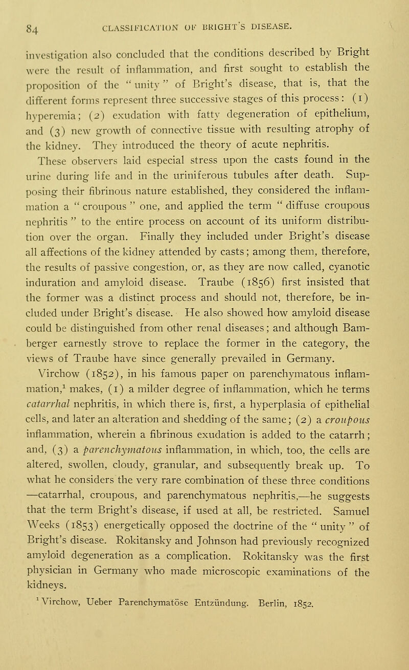 investigation also concluded that the conditions described by Bright were the result of inflammation, and first sought to establish the proposition of the  unity  of Bright's disease, that is, that the different forms represent three successive stages of this process : (i) hyperemia; (2) exudation with fatty degeneration of epithelium, and (3) new growth of connective tissue with resulting atrophy of the kidney. They introduced the theory of acute nephritis. These observers laid especial stress upon the casts found in the urine during life and in the uriniferous tubules after death. Sup- posing their fibrinous nature established, they considered the inflam- mation a  croupous  one, and applied the term  diffuse croupous nephritis  to the entire process on account of its uniform distribu- tion over the organ. Finally they included under Bright's disease all affections of the kidney attended by casts; among them, therefore, the results of passive congestion, or, as they are now called, cyanotic induration and amyloid disease. Traube (1856) first insisted that the former was a distinct process and should not, therefore, be in- cluded under Bright's disease. He also showed how amyloid disease could be distinguished from other renal diseases; and although Bam- berger earnestly strove to replace the former in the category, the views of Traube have since generally prevailed in Germany. Virchow (1852), in his famous paper on parenchymatous inflam- mation,1 makes, (1) a milder degree of inflammation, which he terms catarrhal nephritis, in which there is, first, a hyperplasia of epithelial cells, and later an alteration and shedding of the same; (2) a croupous inflammation, wherein a fibrinous exudation is added to the catarrh; and, (3) a parenchymatous inflammation, in which, too, the cells are altered, swollen, cloudy, granular, and subsequently break up. To what he considers the very rare combination of these three conditions —catarrhal, croupous, and parenchymatous nephritis,—he suggests that the term Bright's disease, if used at all, be restricted. Samuel Weeks (1853) energetically opposed the doctrine of the unity of Bright's disease. Rokitansky and Johnson had previously recognized amyloid degeneration as a complication. Rokitansky was the first physician in Germany who made microscopic examinations of the kidneys. 'Virchow, Ueber Parenchymatose Entzundung. Berlin, 1852.