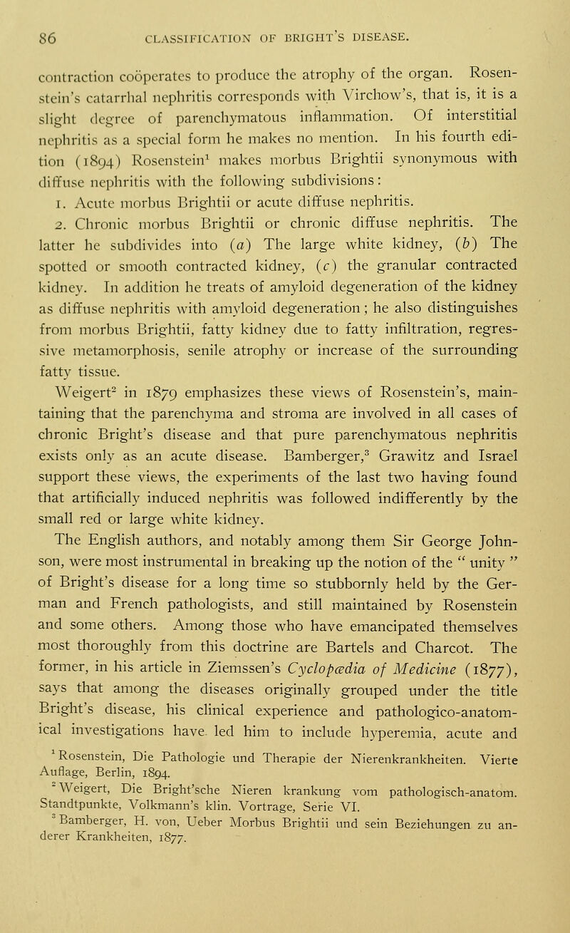 contraction cooperates to produce the atrophy of the organ. Rosen- stein's catarrhal nephritis corresponds with Virchow's, that is, it is a slight degree of parenchymatous inflammation. Of interstitial nephritis as a special form he makes no mention. In his fourth edi- tion (1894) Rosenstein1 makes morbus Brightii synonymous with diffuse nephritis with the following subdivisions: 1. Acute morbus Brightii or acute diffuse nephritis. 2. Chronic morbus Brightii or chronic diffuse nephritis. The latter he subdivides into (a) The large white kidney, (b) The spotted or smooth contracted kidney, (c) the granular contracted kidney. In addition he treats of amyloid degeneration of the kidney as diffuse nephritis with amyloid degeneration ; he also distinguishes from morbus Brightii, fatty kidney due to fatty infiltration, regres- sive metamorphosis, senile atrophy or increase of the surrounding fatty tissue. Weigert2 in 1879 emphasizes these views of Rosenstein's, main- taining that the parenchyma and stroma are involved in all cases of chronic Bright's disease and that pure parenchymatous nephritis exists only as an acute disease. Bamberger,3 Grawitz and Israel support these views, the experiments of the last two having found that artificially induced nephritis was followed indifferently by the small red or large white kidney. The English authors, and notably among them Sir George John- son, were most instrumental in breaking up the notion of the  unity  of Bright's disease for a long time so stubbornly held by the Ger- man and French pathologists, and still maintained by Rosenstein and some others. Among those who have emancipated themselves most thoroughly from this doctrine are Bartels and Charcot. The former, in his article in Ziemssen's Cyclopaedia of Medicine (1877), says that among the diseases originally grouped under the title Bright's disease, his clinical experience and pathologico-anatom- ical investigations have, led him to include hyperemia, acute and Rosenstein, Die Pathologie und Therapie der Nierenkrankheiten. Vierte Auflage, Berlin, 1894. 2 Weigert, Die Bright'sche Nieren krankung vom pathologisch-anatom. Standtpunkte, Volkmann's klin. Vortrage, Serie VI. Bamberger, H. von, Ueber Morbus Brightii und sein Beziehungen zu an- derer Krankheiten, 1877.