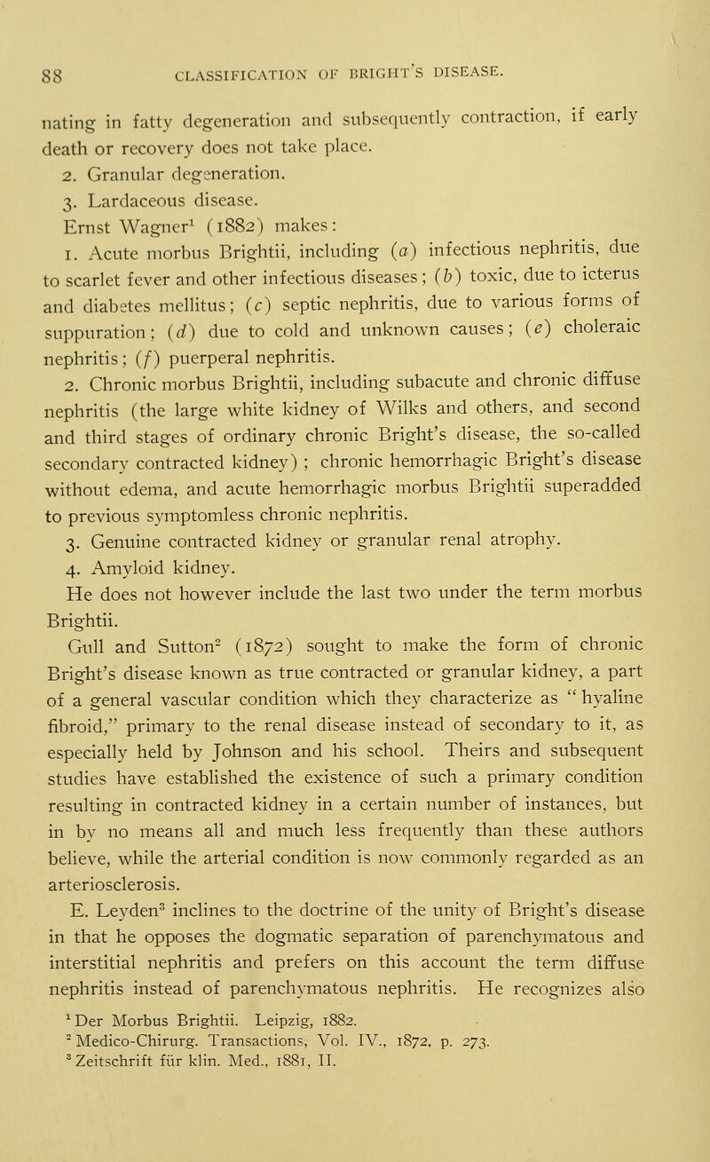 nating in fatty degeneration and subsequently contraction, if early death or recovery does not take place. 2. Granular degeneration. 3. Lardaceous disease. Ernst Wagner1 (1882) makes: 1. Acute morbus Brightii, including (a) infectious nephritis, due to scarlet fever and other infectious diseases; (b) toxic, due to icterus and diabetes mellitus; (c) septic nephritis, due to various forms of suppuration; (d) due to cold and unknown causes; (e) choleraic nephritis ; (/) puerperal nephritis. 2. Chronic morbus Brightii, including subacute and chronic diffuse nephritis (the large white kidney of Wilks and others, and second and third stages of ordinary chronic Bright's disease, the so-called secondary contracted kidney) ; chronic hemorrhagic Bright's disease without edema, and acute hemorrhagic morbus Brightii superadded to previous symptomless chronic nephritis. 3. Genuine contracted kidney or granular renal atrophy. 4. Amyloid kidney. He does not however include the last two under the term morbus Brightii. Gull and Sutton2 (1872) sought to make the form of chronic Bright's disease known as true contracted or granular kidney, a part of a general vascular condition which they characterize as  hyaline fibroid, primary to the renal disease instead of secondary to it, as especially held by Johnson and his school. Theirs and subsequent studies have established the existence of such a primary condition resulting in contracted kidney in a certain number of instances, but in by no means all and much less frequently than these authors believe, while the arterial condition is now commonly regarded as an arteriosclerosis. E. Leyden3 inclines to the doctrine of the unity of Bright's disease in that he opposes the dogmatic separation of parenchymatous and interstitial nephritis and prefers on this account the term diffuse nephritis instead of parenchymatous nephritis. He recognizes also xDer Morbus Brightii. Leipzig, 1882. 2 Medico-Chirurg. Transactions, Vol. IV., 1872, p. 273. 3Zeitschrift fur klin. Med., 1881, II.