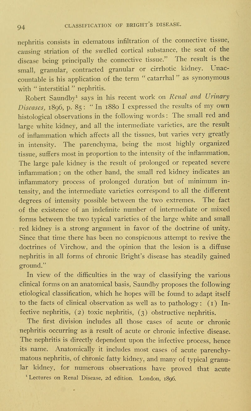 nephritis consists in edematous infiltration of the connective tissue, causing striation of the swelled cortical substance, the seat of the disease being principally the connective tissue. The result is the small, granular, contracted granular or cirrhotic kidney. Unac- countable is his application of the term  catarrhal  as synonymous with  interstitial  nephritis. Robert Saundby1 says in his recent work on Renal and Urinary Diseases, 1896, p. 85 :  In 1880 I expressed the results of my own histological observations in the following words: The small red and large white kidney, and all the intermediate varieties, are the result of inflammation which affects all the tissues, but varies very greatly in intensity. The parenchyma, being the most highly organized tissue, suffers most in proportion to the intensity of the inflammation. The large pale kidney is the result of prolonged or repeated severe inflammation; on the other hand, the small red kidney indicates an inflammatory process of prolonged duration but of minimum in- tensity, and the intermediate varieties correspond to all the different degrees of intensity possible between the two extremes. The fact of the existence of an indefinite number of intermediate or mixed forms between the two typical varieties of the large white and small red kidney is a strong argument in favor of the doctrine of unity. Since that time there has been no conspicuous attempt to revive the doctrines of Virchow, and the opinion that the lesion is a diffuse nephritis in all forms of chronic Bright's disease has steadily gained ground. In view of the difficulties in the way of classifying the various clinical forms on an anatomical basis, Saundby proposes the following etiological classification, which he hopes will be found to adapt itself to the facts of clinical observation as well as to pathology: (1) In- fective nephritis, (2) toxic nephritis, (3) obstructive nephritis. The first division includes all those cases of acute or chronic nephritis occurring as a result of acute or chronic infective disease. The nephritis is directly dependent upon the infective process, hence its name. Anatomically it includes most cases of acute parenchy- matous nephritis, of chronic fatty kidney, and many of typical granu- lar kidney, for numerous observations have proved that acute '•Lectures on Renal Disease, 2d edition. London, 1896.