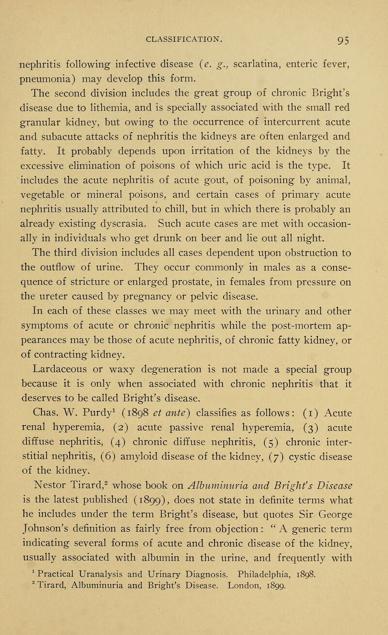 nephritis following infective disease (e. °\, scarlatina, enteric fever, pneumonia) may develop this form. The second division includes the great group of chronic Bright's disease due to lithemia, and is specially associated with the small red granular kidney, but owing to the occurrence of intercurrent acute and subacute attacks of nephritis the kidneys are often enlarged and fatty. It probably depends upon irritation of the kidneys by the excessive elimination of poisons of which uric acid is the type. It includes the acute nephritis of acute gout, of poisoning by animal, vegetable or mineral poisons, and certain cases of primary acute nephritis usually attributed to chill, but in which there is probably an already existing dyscrasia. Such acute cases are met with occasion- ally in individuals who get drunk on beer and lie out all night. The third division includes all cases dependent upon obstruction to the outflow of urine. They occur commonly in males as a conse- quence of stricture or enlarged prostate, in females from pressure on the ureter caused by pregnancy or pelvic disease. In each of these classes we may meet with the urinary and other symptoms of acute or chronic nephritis while the post-mortem ap- pearances may be those of acute nephritis, of chronic fatty kidney, or of contracting kidney. Lardaceous or waxy degeneration is not made a special group because it is only when associated with chronic nephritis that it deserves to be called Bright's disease. Chas. W. Purdy1 (1898 et ante) classifies as follows: (i) Acute renal hyperemia, (2) acute passive renal hyperemia, (3) acute diffuse nephritis, (4) chronic diffuse nephritis, (5) chronic inter- stitial nephritis, (6) amyloid disease of the kidney, (7) cystic disease of the kidney. Nestor Tirard,2 whose book on Albuminuria and Bright's Disease is the latest published (1899), does not state in definite terms what he includes under the term Bright's disease, but quotes Sir George Johnson's definition as fairly free from objection:  A generic term indicating several forms of acute and chronic disease of the kidney, usually associated with albumin in the urine, and frequently with 1 Practical Uranalysis and Urinary Diagnosis. Philadelphia, 1898. 2 Tirard, Albuminuria and Bright's Disease. London, 1899.