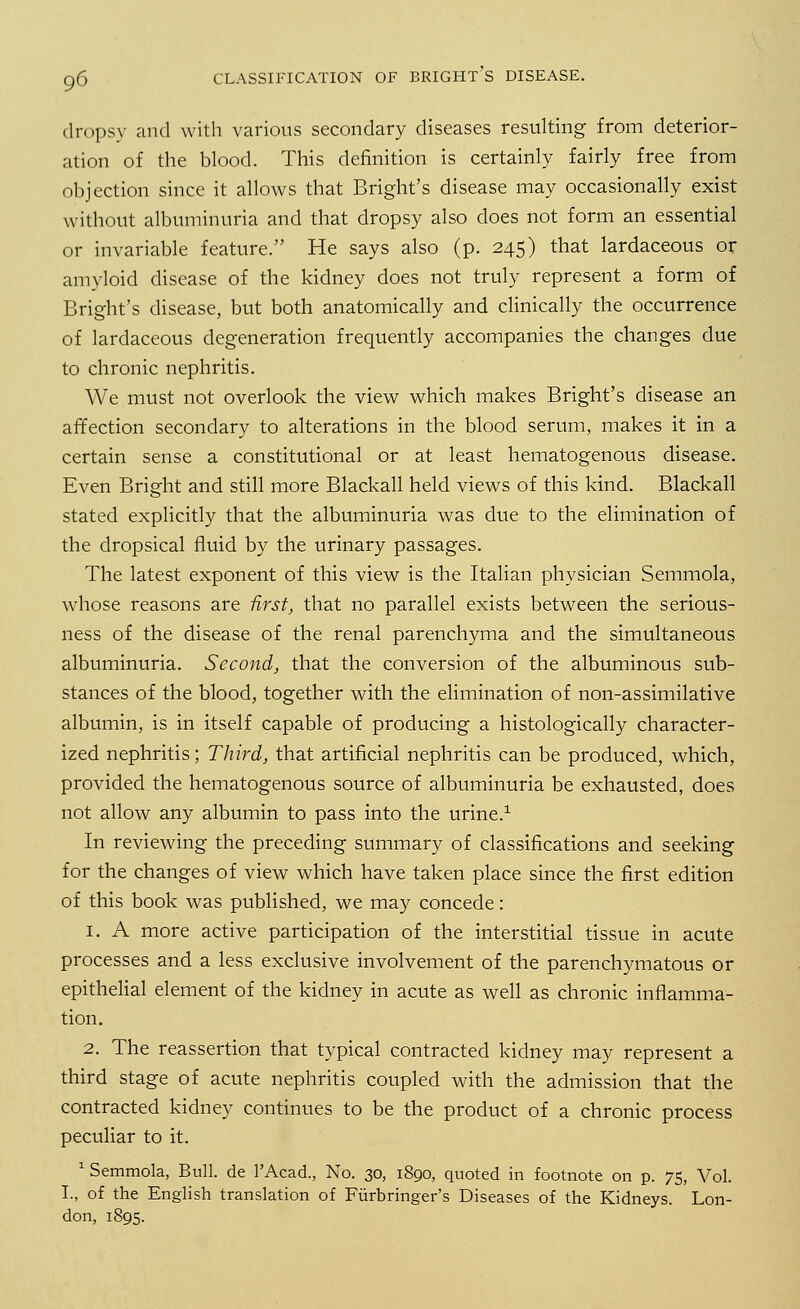 dropsy and with various secondary diseases resulting from deterior- ation of the blood. This definition is certainly fairly free from objection since it allows that Bright's disease may occasionally exist without albuminuria and that dropsy also does not form an essential or invariable feature. He says also (p. 245) that lardaceous or amyloid disease of the kidney does not truly represent a form of Bright's disease, but both anatomically and clinically the occurrence of lardaceous degeneration frequently accompanies the changes due to chronic nephritis. We must not overlook the view which makes Bright's disease an affection secondary to alterations in the blood serum, makes it in a certain sense a constitutional or at least hematogenous disease. Even Bright and still more Blackall held views of this kind. Blackall stated explicitly that the albuminuria was due to the elimination of the dropsical fluid by the urinary passages. The latest exponent of this view is the Italian physician Semmola, whose reasons are first, that no parallel exists between the serious- ness of the disease of the renal parenchyma and the simultaneous albuminuria. Second, that the conversion of the albuminous sub- stances of the blood, together with the elimination of non-assimilative albumin, is in itself capable of producing a histologically character- ized nephritis; Third, that artificial nephritis can be produced, which, provided the hematogenous source of albuminuria be exhausted, does not allow any albumin to pass into the urine.1 In reviewing the preceding summary of classifications and seeking for the changes of view which have taken place since the first edition of this book was published, we may concede: 1. A more active participation of the interstitial tissue in acute processes and a less exclusive involvement of the parenchymatous or epithelial element of the kidney in acute as well as chronic inflamma- tion. 2. The reassertion that typical contracted kidney may represent a third stage of acute nephritis coupled with the admission that the contracted kidney continues to be the product of a chronic process peculiar to it. 1 Semmola, Bull, de l'Acad., No. 30, 1890, quoted in footnote on p. 75, Vol. L, of the English translation of Fiirbringer's Diseases of the Kidneys. Lon-