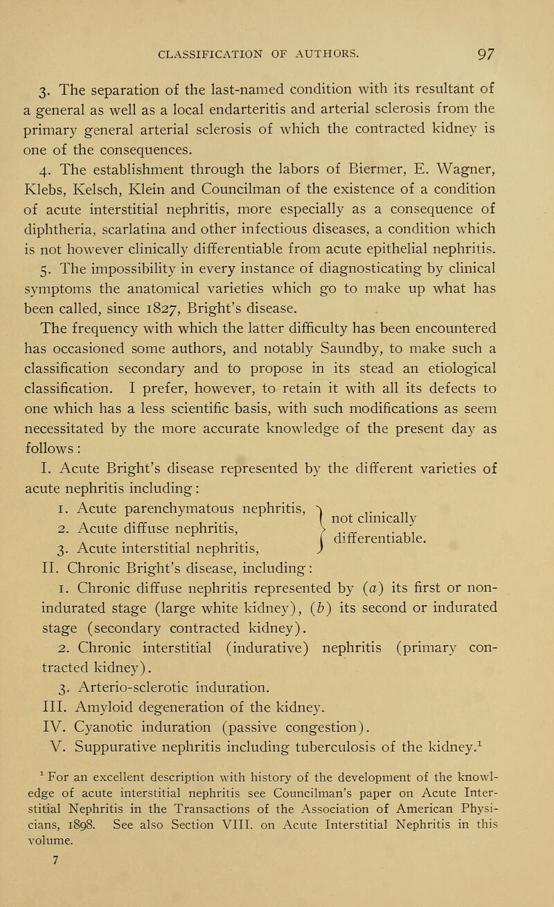 3. The separation of the last-named condition with its resultant of a general as well as a local endarteritis and arterial sclerosis from the primary general arterial sclerosis of which the contracted kidney is one of the consequences. 4. The establishment through the labors of Biermer, E. Wagner, Klebs, Kelsch, Klein and Councilman of the existence of a condition of acute interstitial nephritis, more especially as a consequence of diphtheria, scarlatina and other infectious diseases, a condition which is not however clinically differentiable from acute epithelial nephritis. 5. The impossibility in every instance of diagnosticating by clinical symptoms the anatomical varieties which go to make up what has been called, since 1827, Bright's disease. The frequency with which the latter difficulty has been encountered has occasioned some authors, and notably Saundby, to make such a classification secondary and to propose in its stead an etiological classification. I prefer, however, to retain it with all its defects to one which has a less scientific basis, with such modifications as seem necessitated by the more accurate knowledge of the present day as follows: I. Acute Bright's disease represented by the different varieties of acute nephritis including: 1. Acute parenchymatous nephritis, ^ .. . ,, ,... ... not clinically 2. Acute diffuse nephritis, > ..„ .  . . ...... ( differentiable. 3. Acute interstitial nephritis, J II. Chronic Bright's disease, including: 1. Chronic diffuse nephritis represented by (a) its first or non- indurated stage (large white kidney), (b) its second or indurated stage (secondary contracted kidney). 2. Chronic interstitial (indurative) nephritis (primary con- tracted kidney). 3. Arterio-sclerotic induration. III. Amyloid degeneration of the kidney. IV. Cyanotic induration (passive congestion). V. Suppurative nephritis including tuberculosis of the kidney.1 1 For an excellent description with history of the development of the knowl- edge of acute interstitial nephritis see Councilman's paper on Acute Inter- stitial Nephritis in the Transactions of the Association of American Physi- cians, 1898. See also Section VIII. on Acute Interstitial Nephritis in this volume.