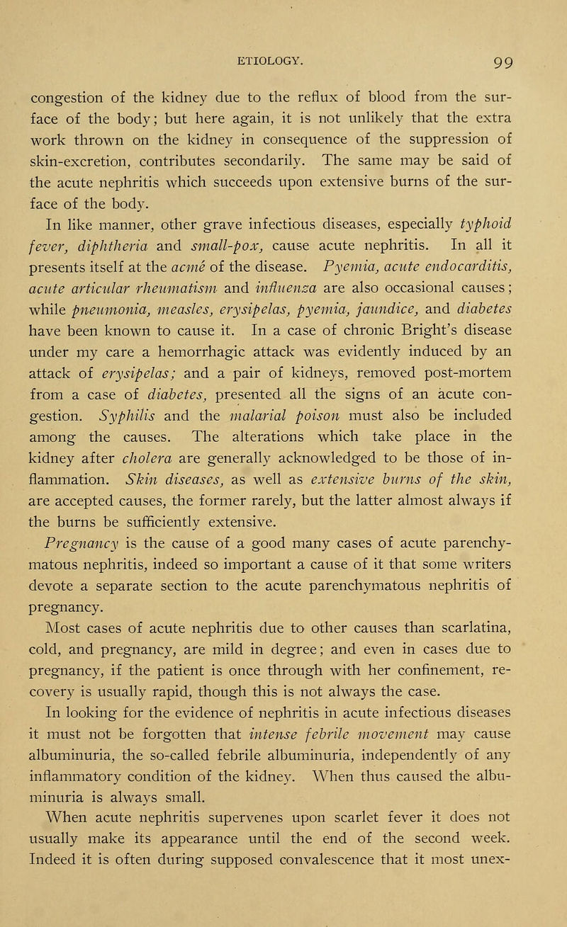 ETIOLOGY. 9 9 congestion of the kidney due to the reflux of blood from the sur- face of the body; but here again, it is not unlikely that the extra work thrown on the kidney in consequence of the suppression of skin-excretion, contributes secondarily. The same may be said of the acute nephritis which succeeds upon extensive burns of the sur- face of the body. In like manner, other grave infectious diseases, especially typhoid fever, diphtheria and small-pox, cause acute nephritis. In all it presents itself at the acme of the disease. Pyemia, acute endocarditis, acute articular rheumatism and influenza are also occasional causes; while pneumonia, measles, erysipelas, pyemia, jaundice, and diabetes have been known to cause it. In a case of chronic Bright's disease under my care a hemorrhagic attack was evidently induced by an attack of erysipelas; and a pair of kidneys, removed post-mortem from a case of diabetes, presented all the signs of an acute con- gestion. Syphilis and the malarial poison must also be included among the causes. The alterations which take place in the kidney after cholera are generally acknowledged to be those of in- flammation. Skin diseases, as well as extensive burns of the skin, are accepted causes, the former rarely, but the latter almost always if the burns be sufficiently extensive. Pregnancy is the cause of a good many cases of acute parenchy- matous nephritis, indeed so important a cause of it that some writers devote a separate section to the acute parenchymatous nephritis of pregnancy. Most cases of acute nephritis due to other causes than scarlatina, cold, and pregnancy, are mild in degree; and even in cases due to pregnancy, if the patient is once through with her confinement, re- covery is usually rapid, though this is not always the case. In looking for the evidence of nephritis in acute infectious diseases it must not be forgotten that intense febrile movement may cause albuminuria, the so-called febrile albuminuria, independently of any inflammatory condition of the kidney. When thus caused the albu- minuria is always small. When acute nephritis supervenes upon scarlet fever it does not usually make its appearance until the end of the second week. Indeed it is often during supposed convalescence that it most unex-